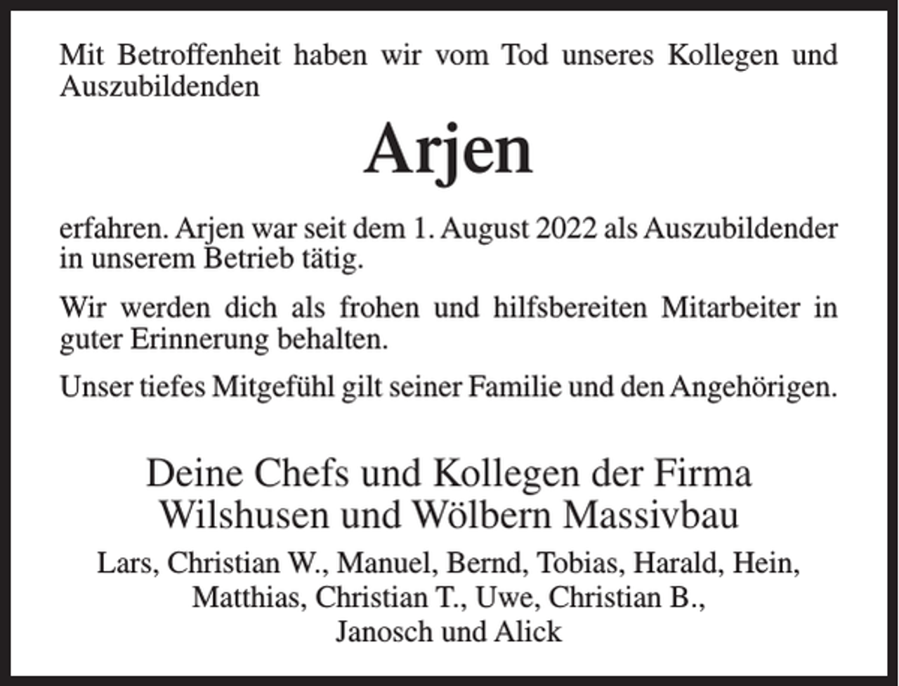 <p>Mit Betroffenheit haben wir vom Tod unseres Kollegen und<br />Auszubildenden</p><p>Arjen<br />erfahren. Arjen war seit dem 1. August 2022 als Auszubildender<br />in unserem Betrieb tätig.<br />Wir werden dich als frohen und hilfsbereiten Mitarbeiter in<br />guter Erinnerung behalten.<br />Unser tiefes Mitgefühl gilt seiner Familie und den Angehörigen.</p><p>Deine Chefs und Kollegen der Firma<br />Wilshusen und Wölbern Massivbau<br />Lars, Christian W., Manuel, Bernd, Tobias, Harald, Hein,<br />Matthias, Christian T., Uwe, Christian B.,<br />Janosch und Alick</p>