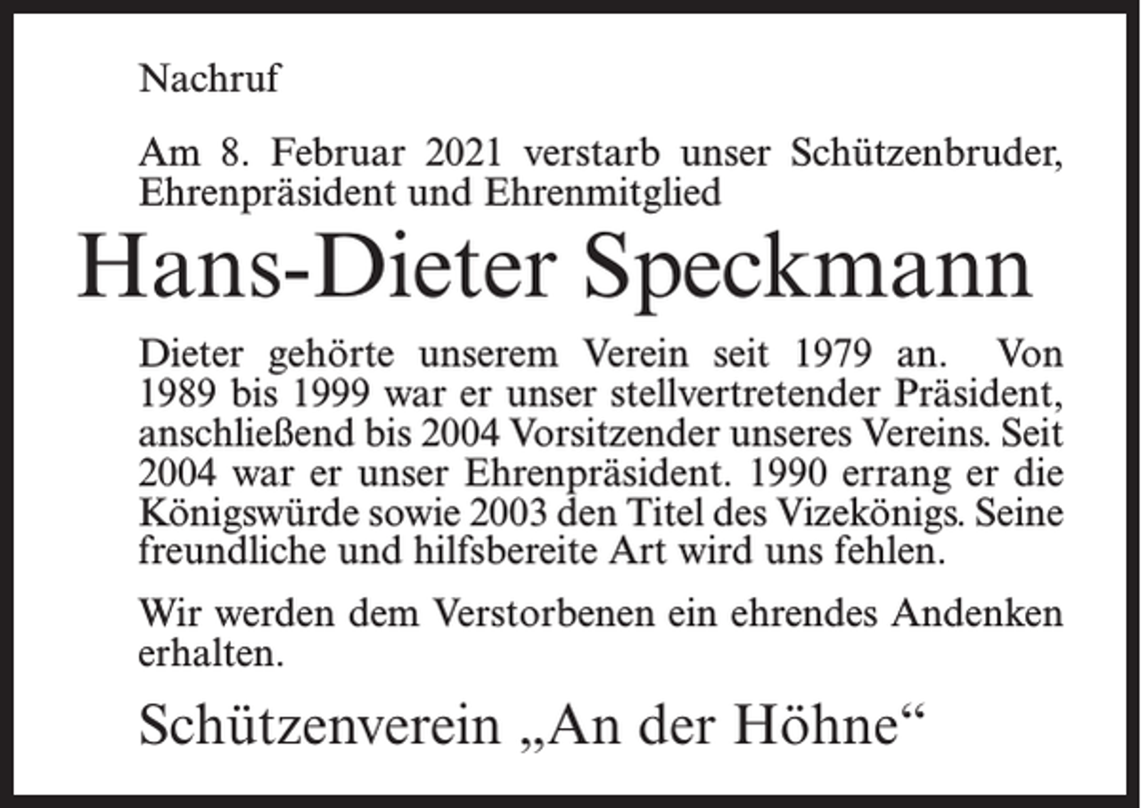 <p>Nachruf<br />Am 8. Februar 2021 verstarb unser Schützenbruder,<br />Ehrenpräsident und Ehrenmitglied</p><p>Hans-Dieter Speckmann</p><p>Dieter gehörte unserem Verein seit 1979 an. Von<br />1989 bis 1999 war er unser stellvertretender Präsident,<br />anschließend bis 2004 Vorsitzender unseres Vereins. Seit<br />2004 war er unser Ehrenpräsident. 1990 errang er die<br />Königswürde sowie 2003 den Titel des Vizekönigs. Seine<br />freundliche und hilfsbereite Art wird uns fehlen.<br />Wir werden dem Verstorbenen ein ehrendes Andenken<br />erhalten.</p><p>Schützenverein „An der Höhne“</p>