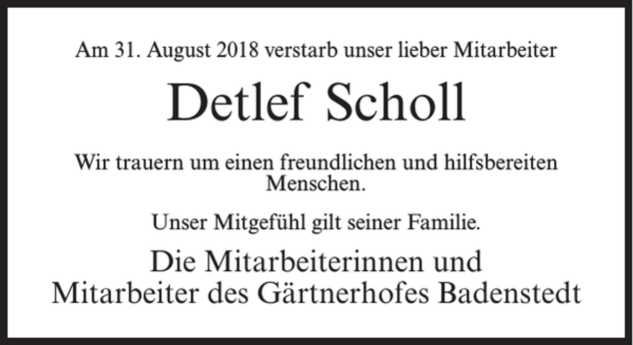 <p>Am 31. August 2018 verstarb unser lieber Mitarbeiter</p><p>Detlef Scholl<br />Wir trauern um einen freundlichen und hilfsbereiten<br />Menschen.<br />Unser Mitgefühl gilt seiner Familie.</p><p>Die Mitarbeiterinnen und<br />Mitarbeiter des Gärtnerhofes Badenstedt</p>