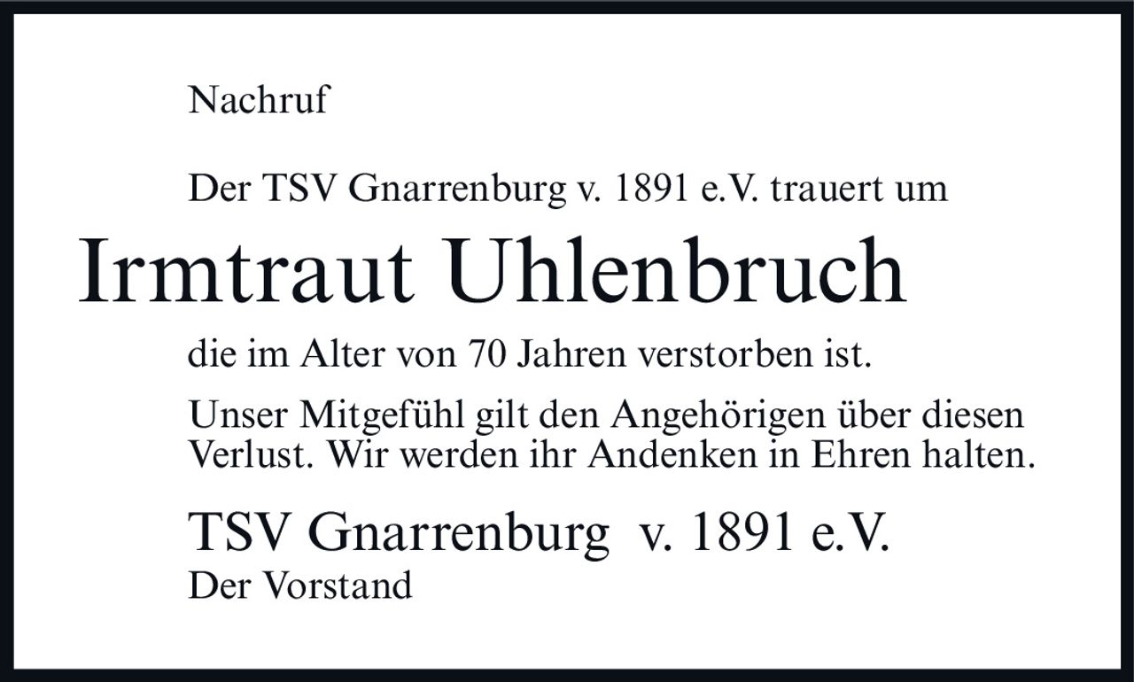 <p><strong>Nachruf</strong></p><p>Der TSV Gnarrenburg v. 1891 e.V. trauert um</p><p><strong>Irmtraut Uhlenbruch</strong></p><p>die im Alter von 70 Jahren verstorben ist.</p><p>Unser Mitgefühl gilt den Angehörigen über diesen Verlust. Wir werden ihr Andenken in Ehren halten.</p><p>TSV Gnarrenburg v. 1891 e.V.<br />Der Vorstand</p>