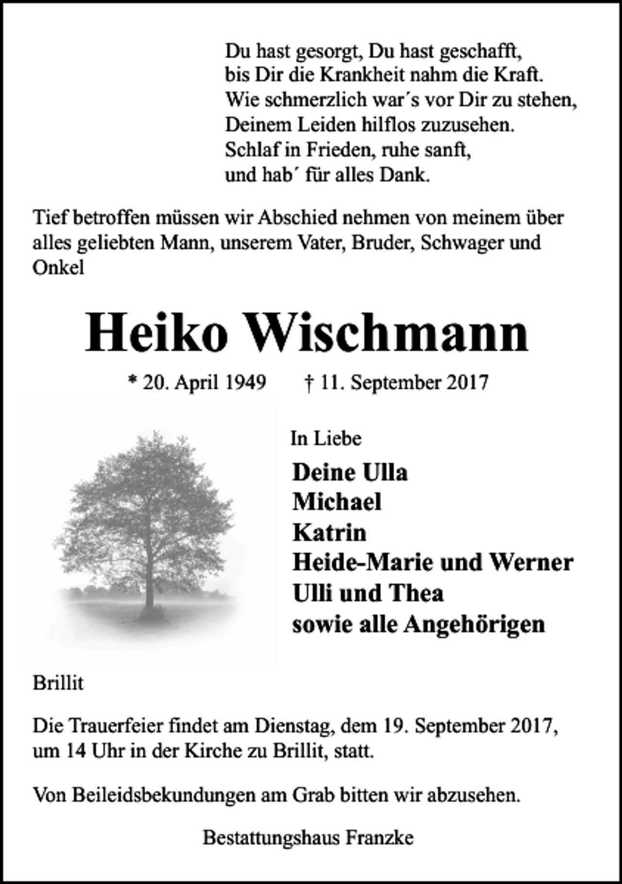 <p>Du hast gesorgt, Du hast geschafft,<br />bis Dir die Krankheit nahm die Kraft.<br />Wie schmerzlich war´s vor Dir zu stehen,<br />Deinem Leiden hilflos zuzusehen.<br />Schlaf in Frieden, ruhe sanft,<br />und hab´ für alles Dank.<br />Tief betroffen müssen wir Abschied nehmen von meinem über<br />alles geliebten Mann, unserem Vater, Bruder, Schwager und<br />Onkel</p><p>Heiko Wischmann<br />* 20. April 1949</p><p>† 11. September 2017</p><p>In Liebe</p><p>Deine Ulla<br />Michael<br />Katrin<br />Heide-Marie und Werner<br />Ulli und Thea<br />sowie alle Angehörigen</p><p>Brillit<br />Die Trauerfeier findet am Dienstag, dem 19. September 2017,<br />um 14 Uhr in der Kirche zu Brillit, statt.<br />Von Beileidsbekundungen am Grab bitten wir abzusehen.<br />Bestattungshaus Franzke</p>