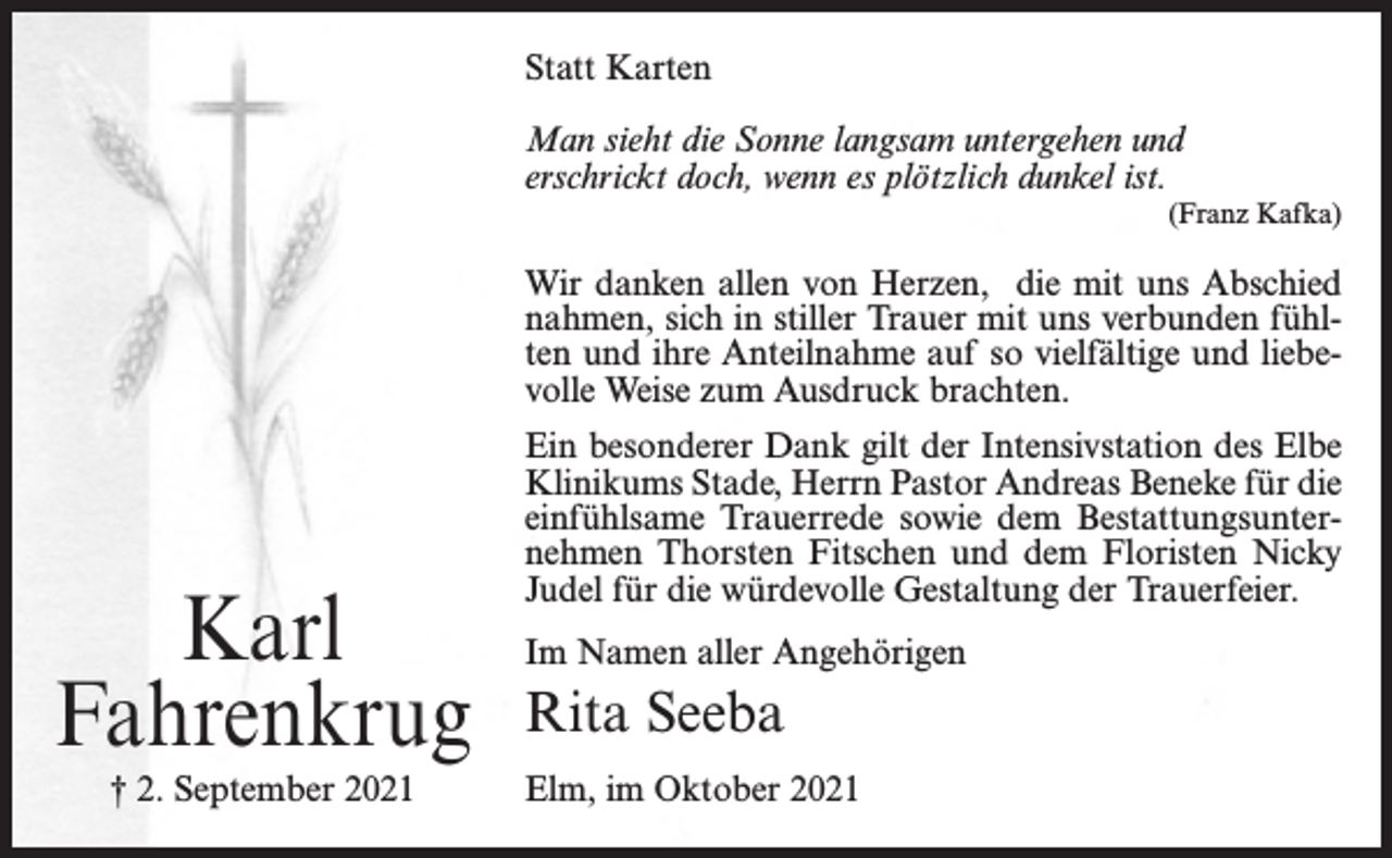 <p>Statt Karten<br />Man sieht die Sonne langsam untergehen und<br />erschrickt doch, wenn es plötzlich dunkel ist.<br />(Franz Kafka)</p><p>Wir danken allen von Herzen, die mit uns Abschied<br />nahmen, sich in stiller Trauer mit uns verbunden fühlten und ihre Anteilnahme auf so vielfältige und liebevolle Weise zum Ausdruck brachten.</p><p>Karl<br />Fahrenkrug<br />† 2. September 2021</p><p>Ein besonderer Dank gilt der Intensivstation des Elbe<br />Klinikums Stade, Herrn Pastor Andreas Beneke für die<br />einfühlsame Trauerrede sowie dem Bestattungsunternehmen Thorsten Fitschen und dem Floristen Nicky<br />Judel für die würdevolle Gestaltung der Trauerfeier.<br />Im Namen aller Angehörigen</p><p>Rita Seeba<br />Elm, im Oktober 2021</p>