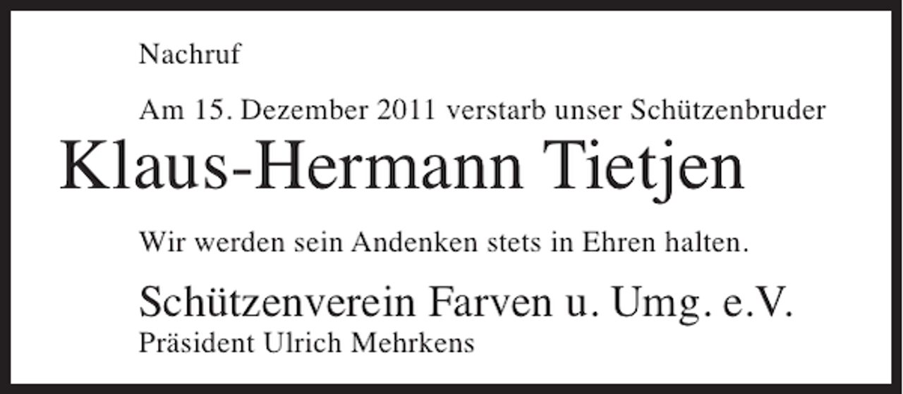 <p>Nachruf<br />Am 15. Dezember 2011 verstarb unser Schützenbruder</p><p>Klaus-Hermann Tietjen<br />Wir werden sein Andenken stets in Ehren halten.</p><p>Schützenverein Farven u. Umg. e.V.<br />Präsident Ulrich Mehrkens</p>