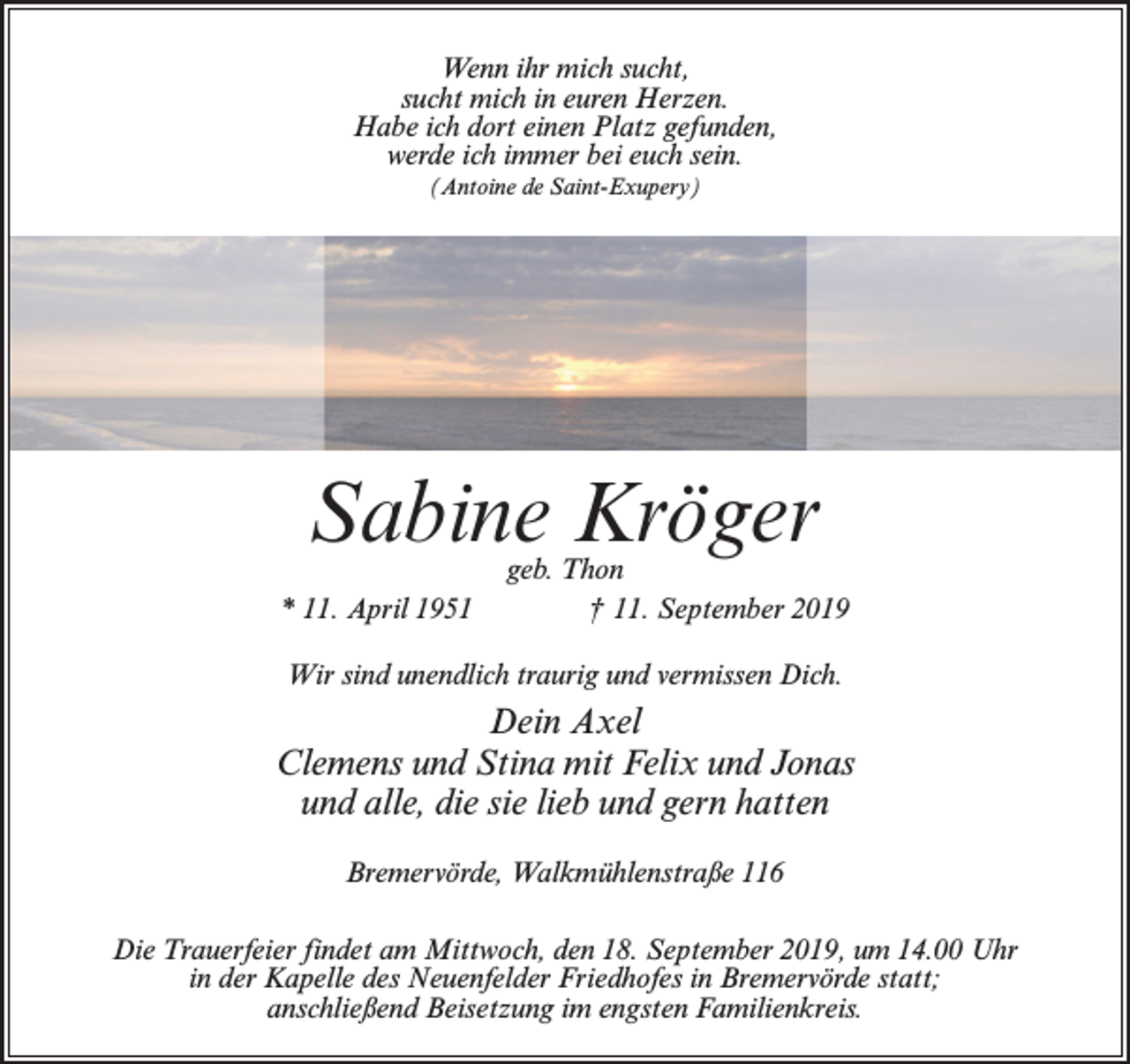 <p>Wenn ihr mich sucht,<br />sucht mich in euren Herzen.<br />Habe ich dort einen Platz gefunden,<br />werde ich immer bei euch sein.<br />(Antoine de Saint-Exupery)</p><p>Sabine Kröger</p><p>geb. Thon<br />* 11. April 1951 † 11. September 2019<br />Wir sind unendlich traurig und vermissen Dich.</p><p>Dein Axel<br />Clemens und Stina mit Felix und Jonas<br />und alle, die sie lieb und gern hatten<br />Bremervörde, Walkmühlenstraße 116<br />Die Trauerfeier findet am Mittwoch, den 18. September 2019, um 14.00 Uhr<br />in der Kapelle des Neuenfelder Friedhofes in Bremervörde statt;<br />anschließend Beisetzung im engsten Familienkreis.</p>