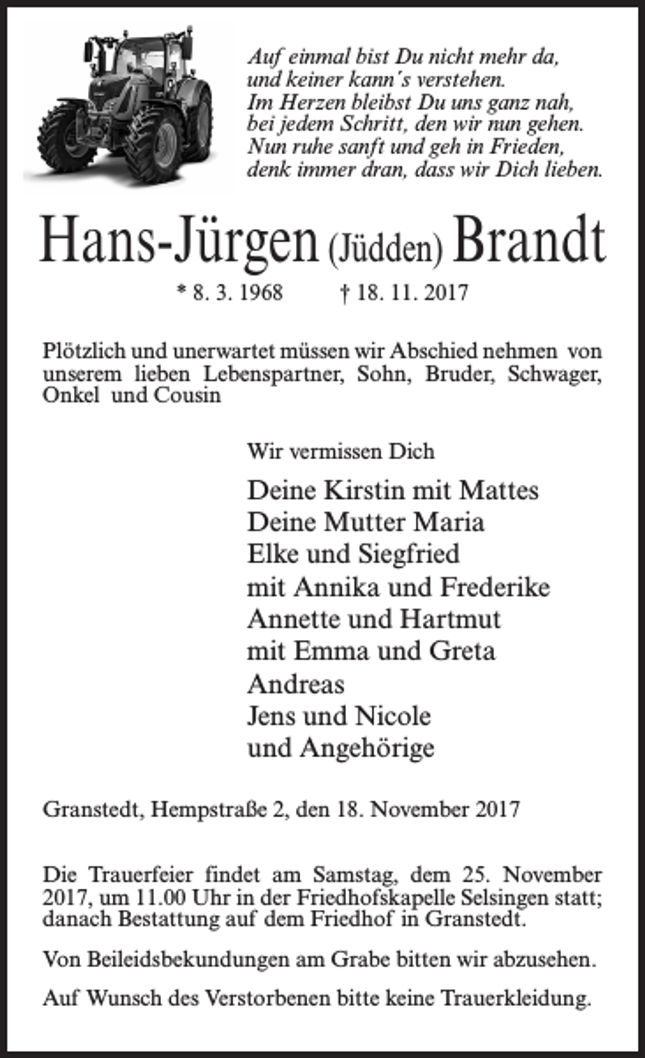 <p>Auf einmal bist Du nicht mehr da,<br />und keiner kann´s verstehen.<br />Im Herzen bleibst Du uns ganz nah,<br />bei jedem Schritt, den wir nun gehen.<br />Nun ruhe sanft und geh in Frieden,<br />denk immer dran, dass wir Dich lieben.</p><p>Hans-Jürgen (Jüdden) Brandt<br />* 8. 3. 1968 † 18. 11. 2017<br />Plötzlich und unerwartet müssen wir Abschied nehmen von<br />unserem lieben Lebenspartner, Sohn, Bruder, Schwager,<br />Onkel und Cousin<br />Wir vermissen Dich</p><p>Deine Kirstin mit Mattes<br />Deine Mutter Maria<br />Elke und Siegfried<br />mit Annika und Frederike<br />Annette und Hartmut<br />mit Emma und Greta<br />Andreas<br />Jens und Nicole<br />und Angehörige<br />Granstedt, Hempstraße 2, den 18. November 2017<br />Die Trauerfeier findet am Samstag, dem 25. November<br />2017, um 11.00 Uhr in der Friedhofskapelle Selsingen statt;<br />danach Bestattung auf dem Friedhof in Granstedt.<br />Von Beileidsbekundungen am Grabe bitten wir abzusehen.<br />Auf Wunsch des Verstorbenen bitte keine Trauerkleidung.</p>