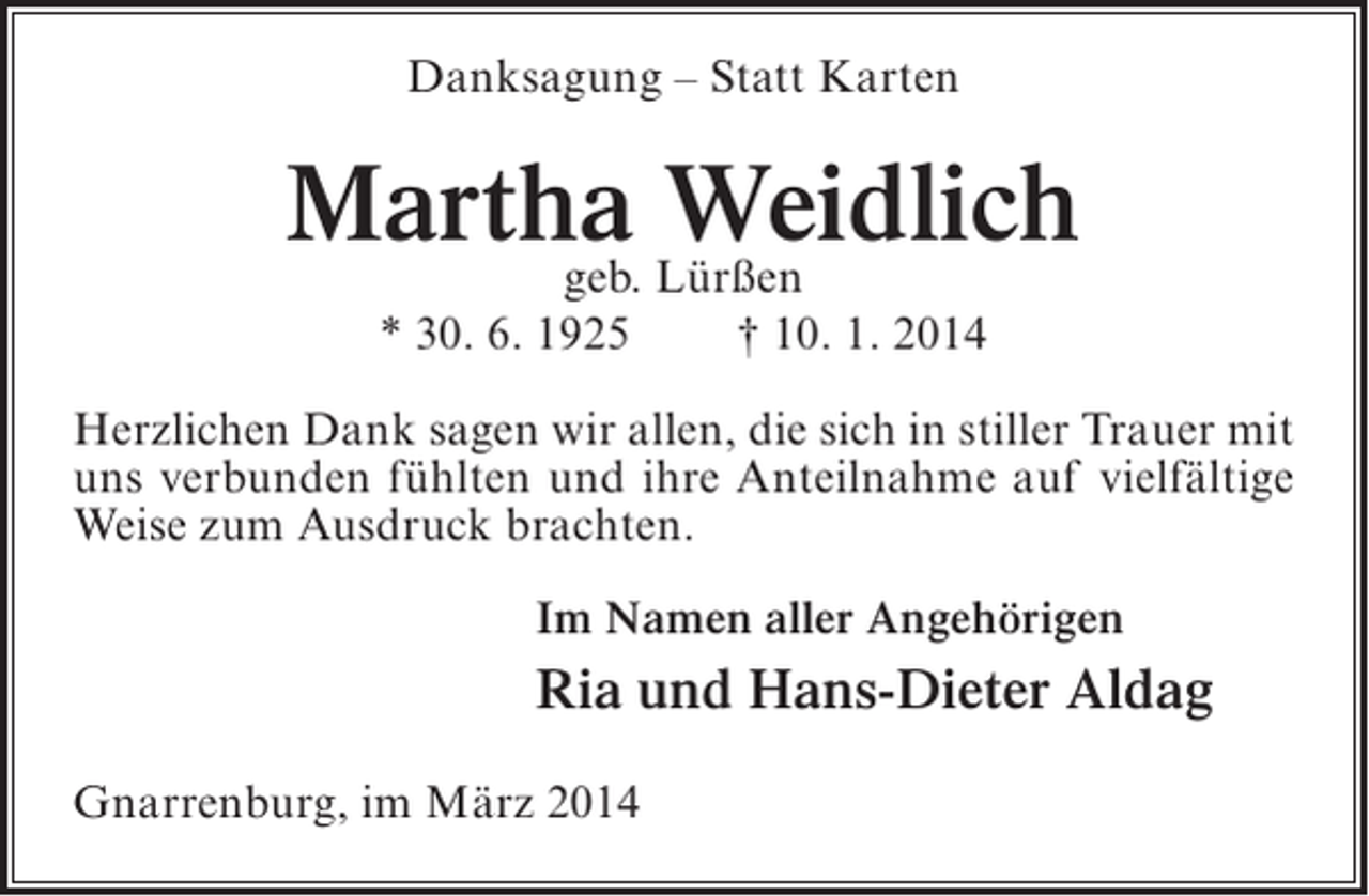 <p>Danksagung – Statt Karten</p><p>Martha Lürßen<br />Weidlich<br />geb.<br />* 30. 6. 1925</p><p>† 10. 1. 2014</p><p>Herzlichen Dank sagen wir allen, die sich in stiller Trauer mit<br />uns verbunden fühlten und ihre Anteilnahme auf vielfältige<br />Weise zum Ausdruck brachten.<br />Im Namen aller Angehörigen</p><p>Ria und Hans-Dieter Aldag<br />Gnarrenburg, im März 2014</p>