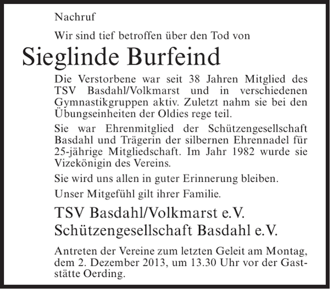 <p>Nachruf<br />Wir sind tief betroffen über den Tod von</p><p>Sieglinde Burfeind</p><p>Die Verstorbene war seit 38 Jahren Mitglied des<br />TSV Basdahl/Volkmarst und in verschiedenen<br />Gymnastikgruppen aktiv. Zuletzt nahm sie bei den<br />Übungseinheiten der Oldies rege teil.<br />Sie war Ehrenmitglied der Schützengesellschaft<br />Basdahl und Trägerin der silbernen Ehrennadel für<br />25-jährige Mitgliedschaft. Im Jahr 1982 wurde sie<br />Vizekönigin des Vereins.<br />Sie wird uns allen in guter Erinnerung bleiben.<br />Unser Mitgefühl gilt ihrer Familie.</p><p>TSV Basdahl/Volkmarst e.V.<br />Schützengesellschaft Basdahl e.V.<br />Antreten der Vereine zum letzten Geleit am Montag,<br />dem 2. Dezember 2013, um 13.30 Uhr vor der Gaststätte Oerding.</p>