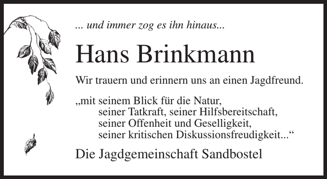 <p>... und immer zog es ihn hinaus...</p><p>Hans Brinkmann<br />Wir trauern und erinnern uns an einen Jagdfreund.<br />„mit seinem Blick für die Natur,<br />seiner Tatkraft, seiner Hilfsbereitschaft,<br />seiner Offenheit und Geselligkeit,<br />seiner kritischen Diskussionsfreudigkeit...“</p><p>Die Jagdgemeinschaft Sandbostel</p>