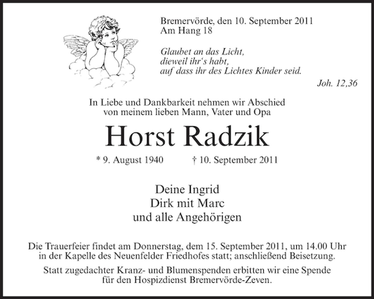 <p>Bremervörde, den 10. September 2011<br />Am Hang 18<br />Glaubet an das Licht,<br />dieweil ihr‘s habt,<br />auf dass ihr des Lichtes Kinder seid.<br />Joh. 12,36<br />In Liebe und Dankbarkeit nehmen wir Abschied<br />von meinem lieben Mann, Vater und Opa</p><p>Horst Radzik<br />* 9. August 1940</p><p>† 10. September 2011</p><p>Deine Ingrid<br />Dirk mit Marc<br />und alle Angehörigen<br />Die Trauerfeier findet am Donnerstag, dem 15. September 2011, um 14.00 Uhr<br />in der Kapelle des Neuenfelder Friedhofes statt; anschließend Beisetzung.<br />Statt zugedachter Kranz- und Blumenspenden erbitten wir eine Spende<br />für den Hospizdienst Bremervörde-Zeven.</p>