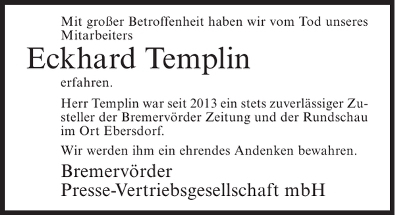 <p>Mit großer Betroffenheit haben wir vom Tod unseres<br />Mitarbeiters</p><p>Eckhard Templin<br />erfahren.</p><p>Herr Templin war seit 2013 ein stets zuverlässiger Zusteller der Bremervörder Zeitung und der Rundschau<br />im Ort Ebersdorf.<br />Wir werden ihm ein ehrendes Andenken bewahren.</p><p>Bremervörder<br />Presse-Vertriebsgesellschaft mbH</p>