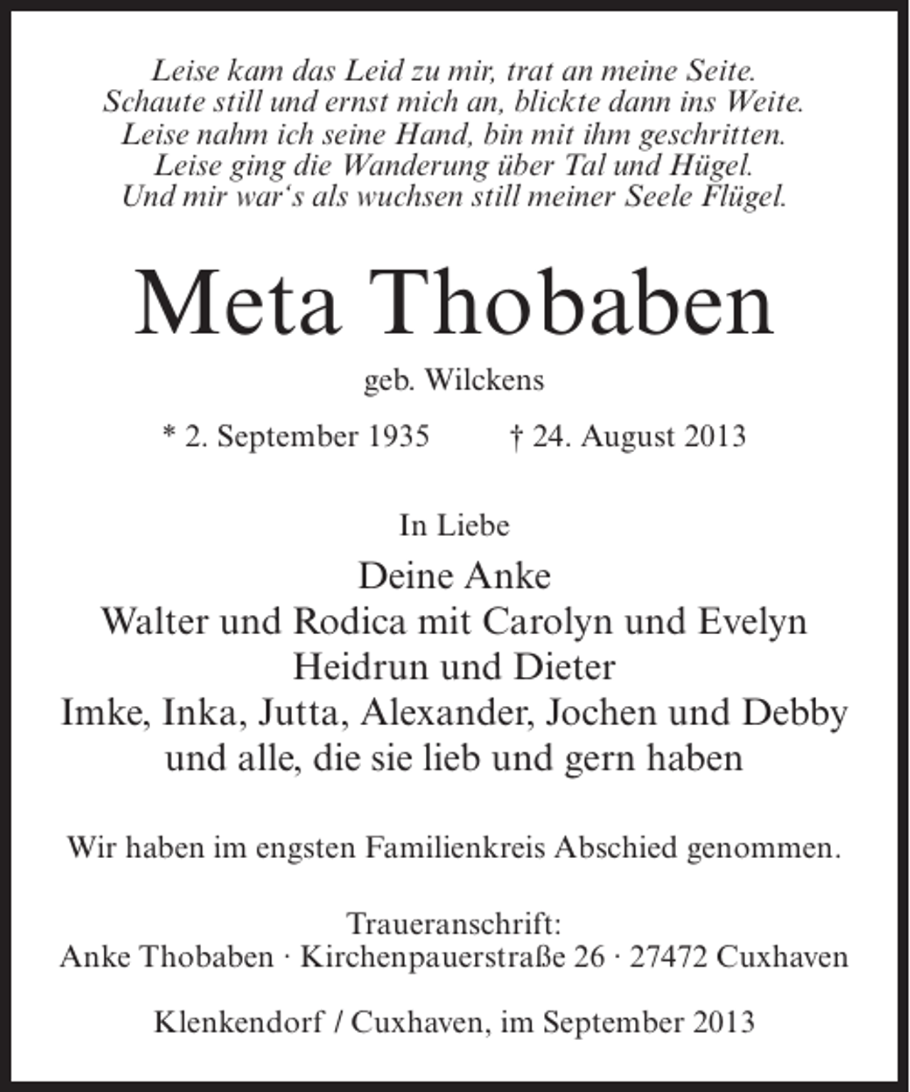 <p>Leise kam das Leid zu mir, trat an meine Seite.<br />Schaute still und ernst mich an, blickte dann ins Weite.<br />Leise nahm ich seine Hand, bin mit ihm geschritten.<br />Leise ging die Wanderung über Tal und Hügel.<br />Und mir war‘s als wuchsen still meiner Seele Flügel.</p><p>Meta Thobaben<br />geb. Wilckens<br />* 2. September 1935 † 24. August 2013<br />In Liebe</p><p>Deine Anke<br />Walter und Rodica mit Carolyn und Evelyn<br />Heidrun und Dieter<br />Imke, Inka, Jutta, Alexander, Jochen und Debby<br />und alle, die sie lieb und gern haben<br />Wir haben im engsten Familienkreis Abschied genommen.<br />Traueranschrift:<br />Anke Thobaben · Kirchenpauerstraße 26 · 27472 Cuxhaven<br />Klenkendorf / Cuxhaven, im September 2013</p>