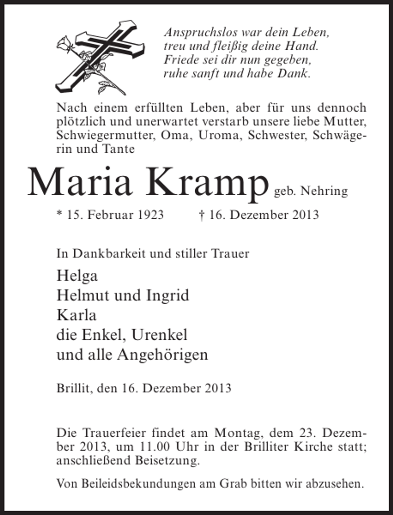 <p>Anspruchslos war dein Leben,<br />treu und fleißig deine Hand.<br />Friede sei dir nun gegeben,<br />ruhe sanft und habe Dank.<br />Nach einem erfüllten Leben, aber für uns dennoch<br />plötzlich und unerwartet verstarb unsere liebe Mutter,<br />Schwiegermutter, Oma, Uroma, Schwester, Schwägerin und Tante</p><p>Maria Kramp</p><p>geb. Nehring</p><p>* 15. Februar 1923 † 16. Dezember 2013<br />In Dankbarkeit und stiller Trauer</p><p>Helga<br />Helmut und Ingrid<br />Karla<br />die Enkel, Urenkel<br />und alle Angehörigen<br />Brillit, den 16. Dezember 2013<br />Die Trauerfeier findet am Montag, dem 23. Dezember 2013, um 11.00 Uhr in der Brilliter Kirche statt;<br />anschließend Beisetzung.<br />Von Beileidsbekundungen am Grab bitten wir abzusehen.</p>