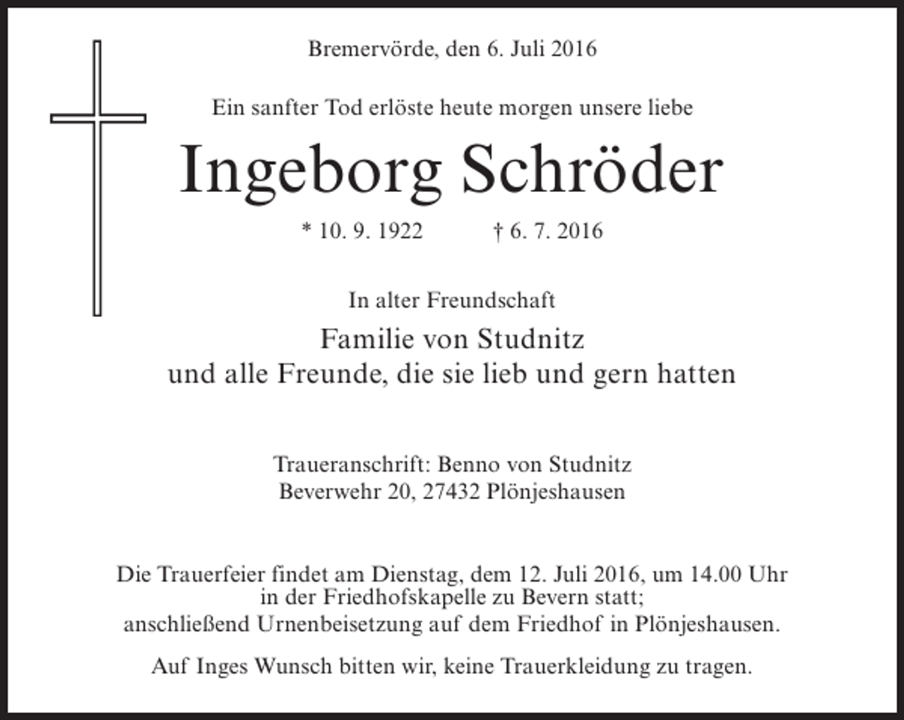 <p>Bremervörde, den 6. Juli 2016<br />Ein sanfter Tod erlöste heute morgen unsere liebe</p><p>Ingeborg Schröder<br />* 10. 9. 1922</p><p>† 6. 7. 2016</p><p>In alter Freundschaft</p><p>Familie von Studnitz<br />und alle Freunde, die sie lieb und gern hatten<br />Traueranschrift: Benno von Studnitz<br />Beverwehr 20, 27432 Plönjeshausen<br />Die Trauerfeier findet am Dienstag, dem 12. Juli 2016, um 14.00 Uhr<br />in der Friedhofskapelle zu Bevern statt;<br />anschließend Urnenbeisetzung auf dem Friedhof in Plönjeshausen.<br />Auf Inges Wunsch bitten wir, keine Trauerkleidung zu tragen.</p>