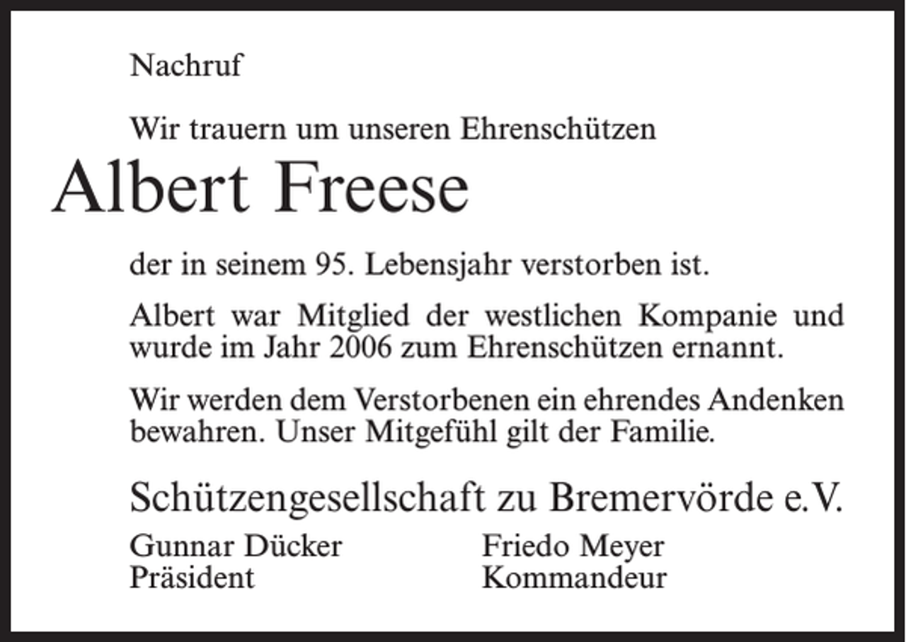 <p>Nachruf<br />Wir trauern um unseren Ehrenschützen</p><p>Albert Freese</p><p>der in seinem 95. Lebensjahr verstorben ist.<br />Albert war Mitglied der westlichen Kompanie und<br />wurde im Jahr 2006 zum Ehrenschützen ernannt.<br />Wir werden dem Verstorbenen ein ehrendes Andenken<br />bewahren. Unser Mitgefühl gilt der Familie.</p><p>Schützengesellschaft zu Bremervörde e.V.<br />Gunnar Dücker<br />Friedo Meyer<br />Präsident Kommandeur</p>