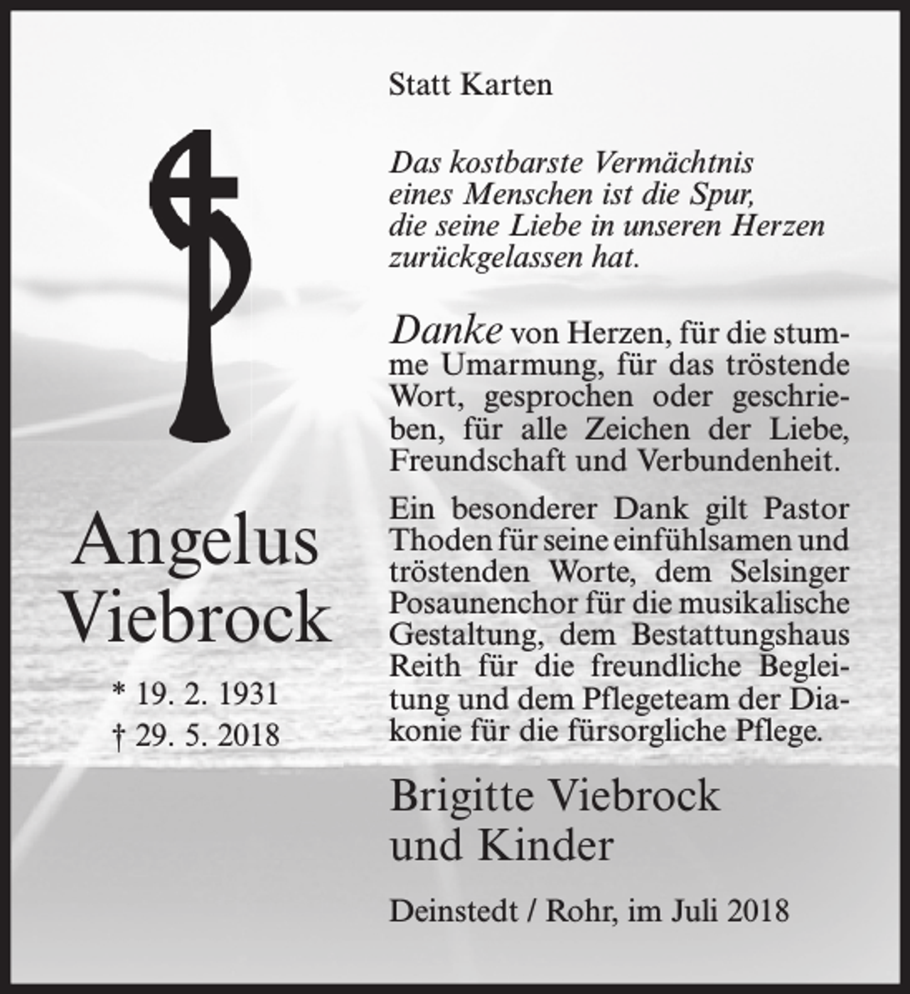 <p>Statt Karten<br />Das kostbarste Vermächtnis<br />eines Menschen ist die Spur,<br />die seine Liebe in unseren Herzen<br />zurückgelassen hat.</p><p>Danke von Herzen, für die stum-</p><p>me Umarmung, für das tröstende<br />Wort, gesprochen oder geschrieben, für alle Zeichen der Liebe,<br />Freundschaft und Verbundenheit.</p><p>Angelus<br />Viebrock<br />* 19. 2. 1931<br />† 29. 5. 2018</p><p>Ein besonderer Dank gilt Pastor<br />Thoden für seine einfühlsamen und<br />tröstenden Worte, dem Selsinger<br />Posaunenchor für die musikalische<br />Gestaltung, dem Bestattungshaus<br />Reith für die freundliche Begleitung und dem Pflegeteam der Diakonie für die fürsorgliche Pflege.</p><p>Brigitte Viebrock<br />und Kinder<br />Deinstedt / Rohr, im Juli 2018</p>