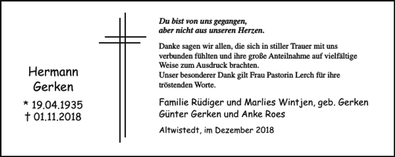 <p>Du bist von uns gegangen,<br />aber nicht aus unseren Herzen.</p><p>Hermann<br />Gerken<br />* 19.04.1935<br />† 01.11.2018</p><p>Danke sagen wir allen, die sich in stiller Trauer mit uns<br />verbunden fühlten und ihre große Anteilnahme auf vielfältige<br />Weise zum Ausdruck brachten.<br />Unser besonderer Dank gilt Frau Pastorin Lerch für ihre<br />tröstenden Worte.</p><p>Familie Rüdiger und Marlies Wintjen, geb. Gerken<br />Günter Gerken und Anke Roes<br />Altwistedt, im Dezember 2018</p>