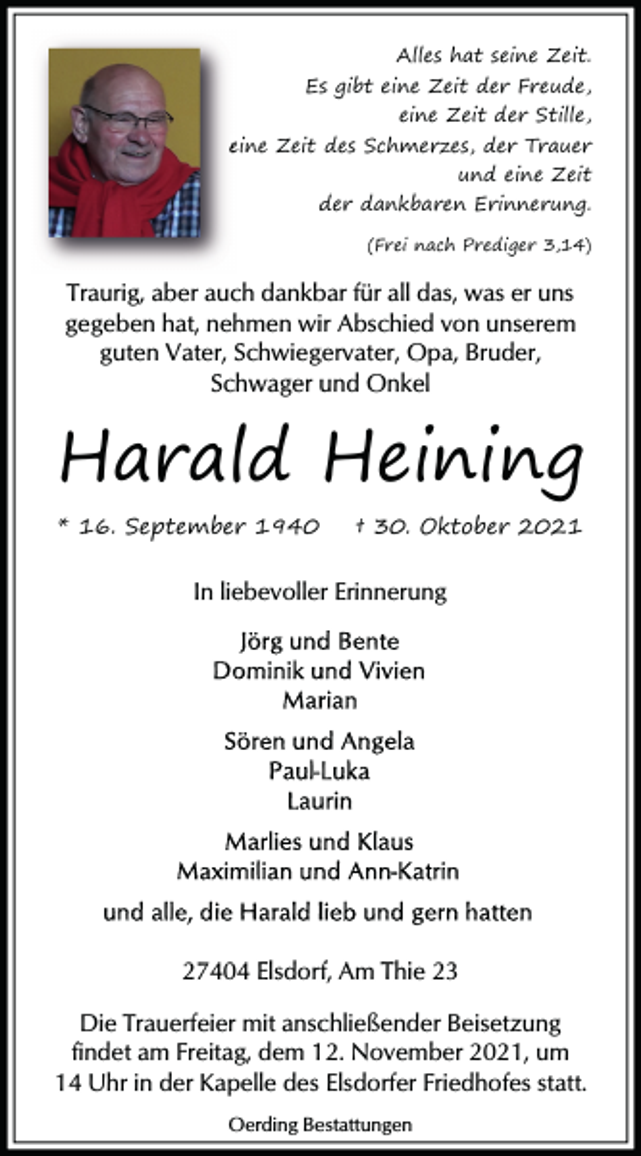 <p>Alles hat seine Zeit.<br />Es gibt eine Zeit der Freude,<br />eine Zeit der Stille,<br />eine Zeit des Schmerzes,<br />der Trauer<br />Schme<br />und eine Zeit<br />der dankbaren Erinnerung.<br />(Frei nach Prediger 3,14)</p><p>Traurig, aber auch dankbar für all das, was er uns<br />gegeben hat, nehmen wir Abschied von unserem<br />guten Vater, Schwiegervater, Opa, Bruder,<br />Schwager und Onkel</p><p>Harald Heining<br />* 16. September 1940</p><p>† 30. Oktober 2021</p><p>In liebevoller Erinnerung</p><p>27404 Elsdorf, Am Thie 23<br />Die Trauerfeier mit anschließender Beisetzung<br />findet am Freitag, dem 12. November 2021, um<br />14 Uhr in der Kapelle des Elsdorfer Friedhofes statt.<br />Oerding Bestattungen</p>