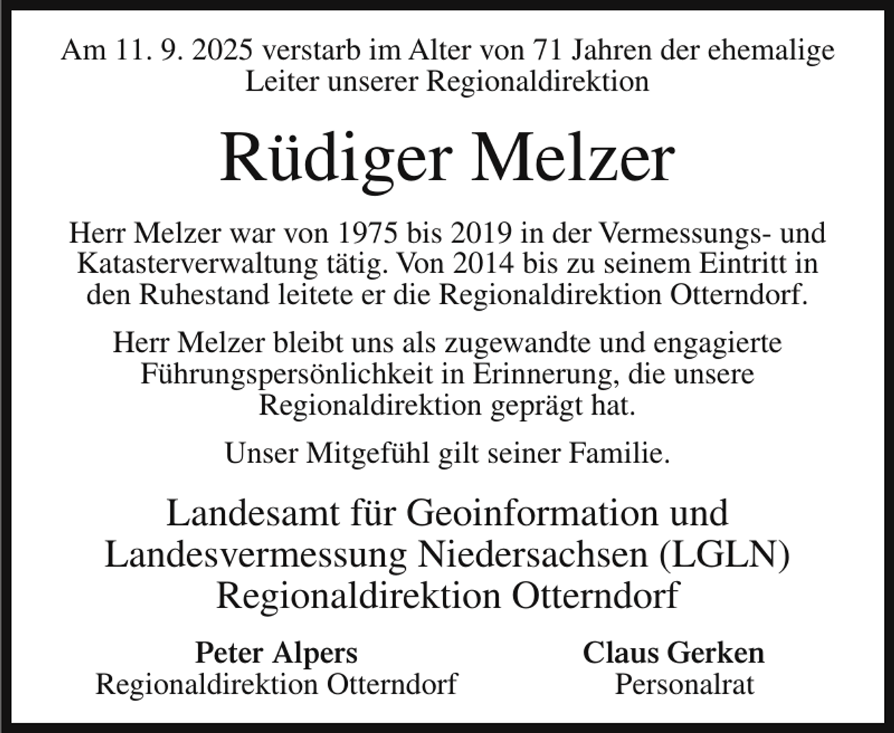 <p>Am 11. 9. 2025 verstarb im Alter von 71 Jahren der ehemalige<br />Leiter unserer Regionaldirektion</p><p>Rüdiger Melzer<br />Herr Melzer war von 1975 bis 2019 in der Vermessungs- und<br />Katasterverwaltung tätig. Von 2014 bis zu seinem Eintritt in<br />den Ruhestand leitete er die Regionaldirektion Otterndorf.<br />Herr Melzer bleibt uns als zugewandte und engagierte<br />Führungspersönlichkeit in Erinnerung, die unsere<br />Regionaldirektion geprägt hat.<br />Unser Mitgefühl gilt seiner Familie.</p><p>Landesamt für Geoinformation und<br />Landesvermessung Niedersachsen (LGLN)<br />Regionaldirektion Otterndorf<br />Peter Alpers<br />Regionaldirektion Otterndorf</p><p>Claus Gerken<br />Personalrat</p>