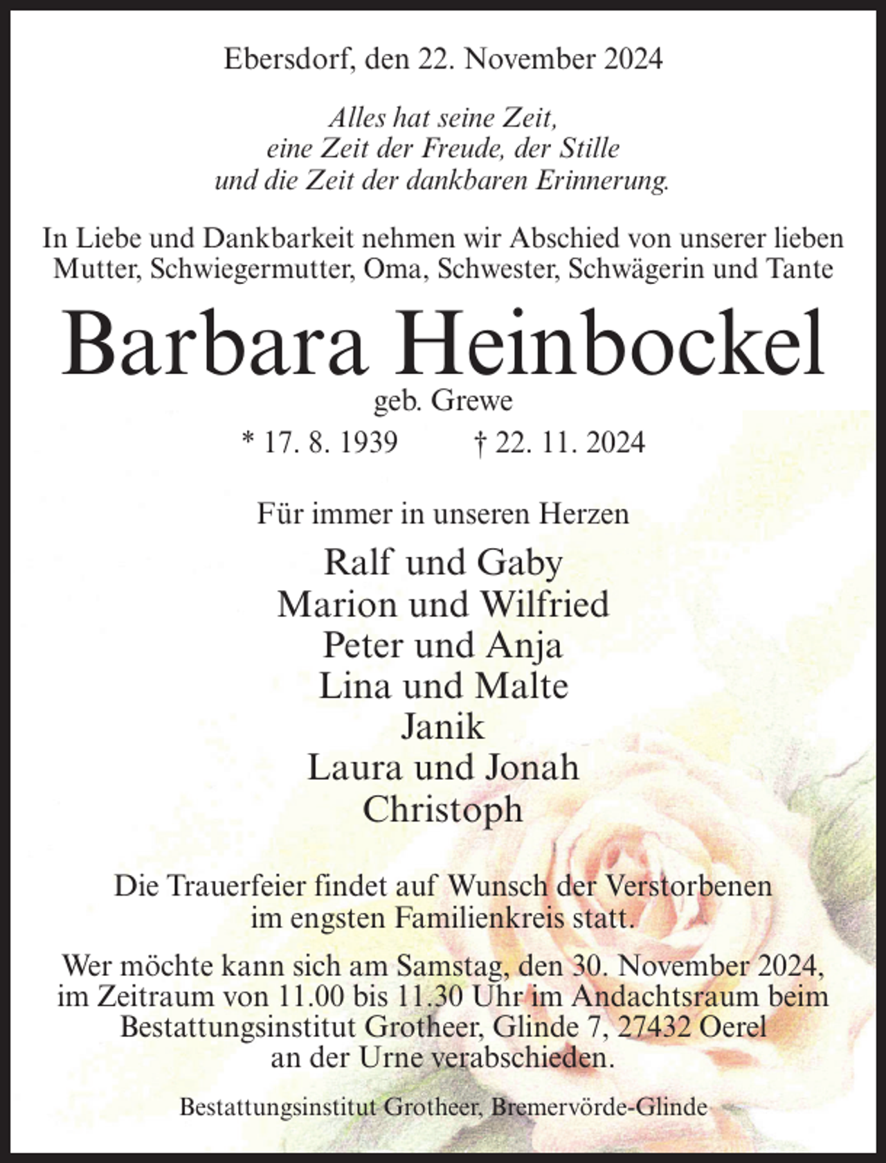 <p>Ebersdorf, den 22. November 2024<br />Alles hat seine Zeit,<br />eine Zeit der Freude, der Stille<br />und die Zeit der dankbaren Erinnerung.<br />In Liebe und Dankbarkeit nehmen wir Abschied von unserer lieben<br />Mutter, Schwiegermutter, Oma, Schwester, Schwägerin und Tante</p><p>Barbara Heinbockel<br />geb. Grewe<br />* 17. 8. 1939<br />† 22. 11. 2024<br />Für immer in unseren Herzen</p><p>Ralf und Gaby<br />Marion und Wilfried<br />Peter und Anja<br />Lina und Malte<br />Janik<br />Laura und Jonah<br />Christoph<br />Die Trauerfeier findet auf Wunsch der Verstorbenen<br />im engsten Familienkreis statt.<br />Wer möchte kann sich am Samstag, den 30. November 2024,<br />im Zeitraum von 11.00 bis 11.30 Uhr im Andachtsraum beim<br />Bestattungsinstitut Grotheer, Glinde 7, 27432 Oerel<br />an der Urne verabschieden.<br />Bestattungsinstitut Grotheer, Bremervörde-Glinde</p>