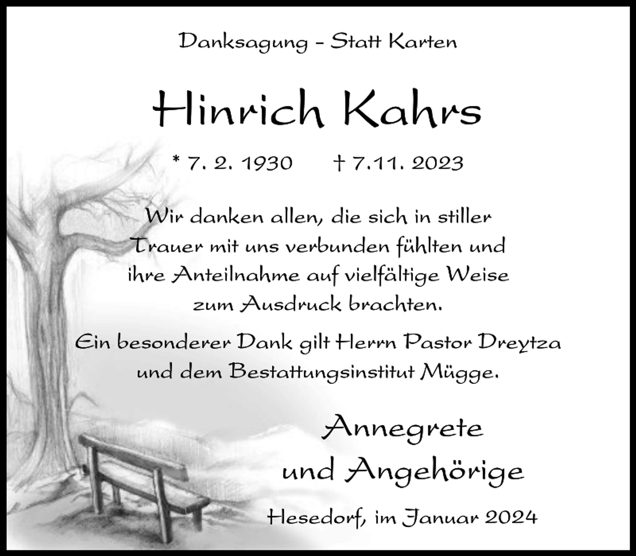 <p>Danksagung - Statt Karten</p><p>Hinrich Kahrs<br />* 7. 2. 1930</p><p>† 7.11. 2023</p><p>Wir danken allen, die sich in stiller<br />Trauer mit uns verbunden fühlten und<br />ihre Anteilnahme auf vielfältige Weise<br />zum Ausdruck brachten.<br />Ein besonderer Dank gilt Herrn Pastor Dreytza<br />und dem Bestattungsinstitut Mügge.</p><p>Annegrete<br />und Angehörige<br />Hesedorf, im Januar 2024</p>