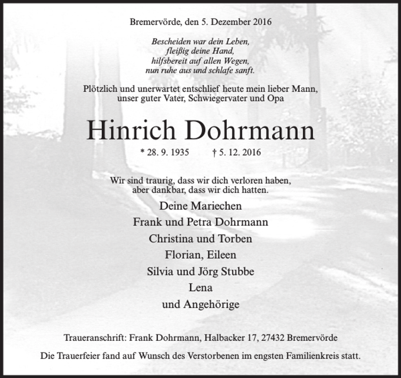 <p>Bremervörde, den 5. Dezember 2016<br />Bescheiden war dein Leben,<br />fleißig deine Hand,<br />hilfsbereit auf allen Wegen,<br />nun ruhe aus und schlafe sanft.</p><p>Plötzlich und unerwartet entschlief heute mein lieber Mann,<br />unser guter Vater, Schwiegervater und Opa</p><p>Hinrich Dohrmann<br />* 28. 9. 1935</p><p>† 5. 12. 2016</p><p>Wir sind traurig, dass wir dich verloren haben,<br />aber dankbar, dass wir dich hatten.</p><p>Deine Mariechen<br />Frank und Petra Dohrmann<br />Christina und Torben<br />Florian, Eileen<br />Silvia und Jörg Stubbe<br />Lena<br />und Angehörige<br />Traueranschrift: Frank Dohrmann, Halbacker 17, 27432 Bremervörde<br />Die Trauerfeier fand auf Wunsch des Verstorbenen im engsten Familienkreis statt.</p>