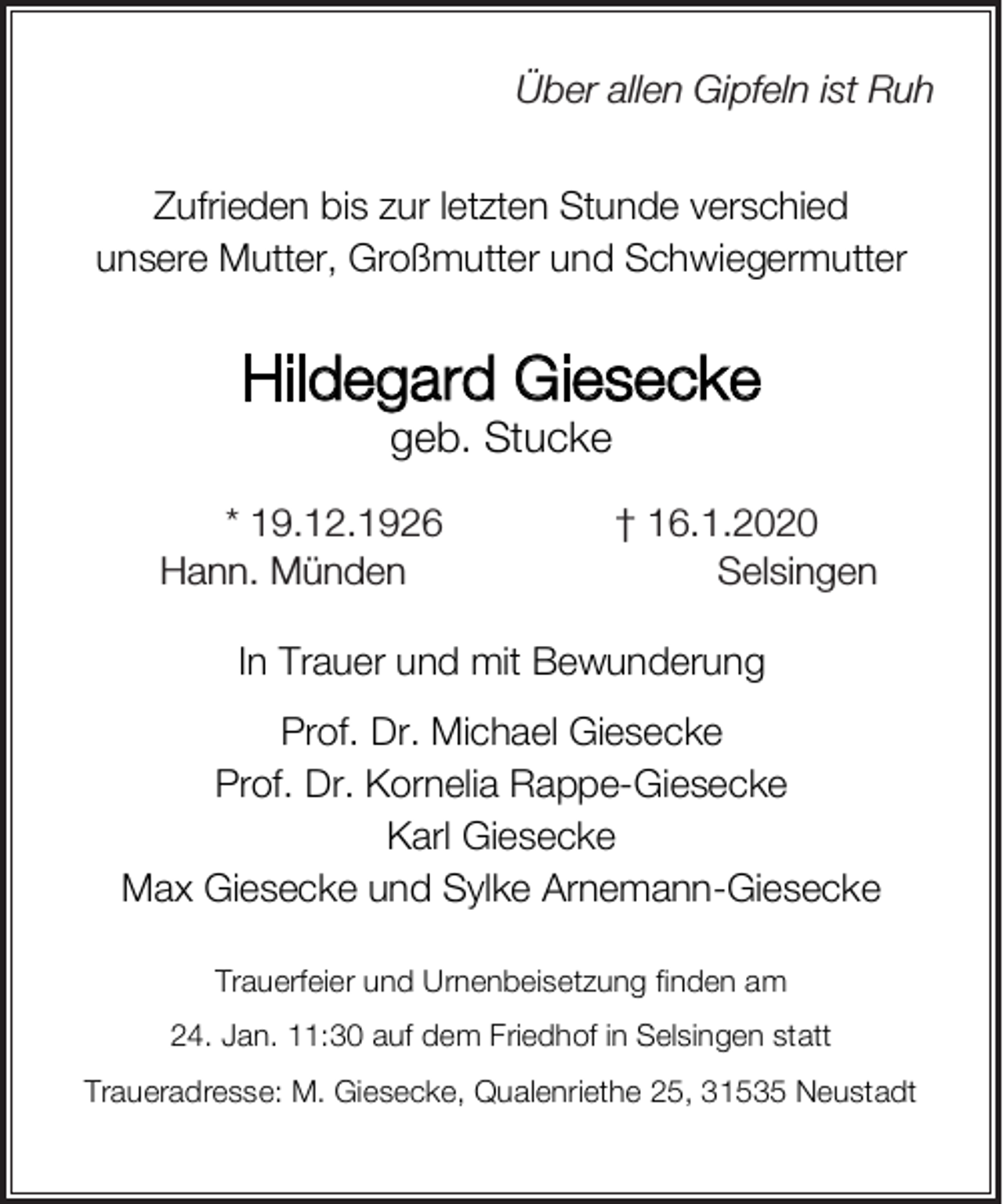 <p>Über Über<br />allen allen<br />Gipfeln<br />ist Ruh<br />Gipfeln<br />ist Ruh</p><p>Zufrieden bis zur letzten Stunde verschied<br />unsere Mutter, Großmutter und Schwiegermutter</p><p>Hildegard Giesecke<br />geb. Stucke</p><p>* 19.12.1926<br />Hann.<br />Münden<br />Hann.Münden</p><p>†<br />+ 16.1.2020<br />Selsingen<br />Selsingen</p><p>In Trauer und mit Bewunderung<br />Prof. Dr. Michael Giesecke<br />Prof. Dr. Kornelia Rappe-Giesecke<br />Karl Giesecke<br />Max Giesecke und Sylke Arnemann-Giesecke<br />Trauerfeier und Urnenbeisetzung finden am<br />24. Jan. 11:30 auf dem Friedhof in Selsingen statt<br />Traueradresse: M. Giesecke, Qualenriethe 25, 31535 Neustadt</p>