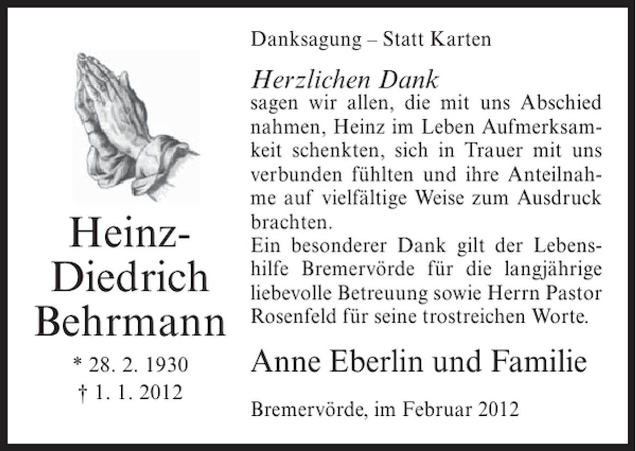<p>Danksagung – Statt Karten</p><p>Herzlichen Dank</p><p>HeinzDiedrich<br />Behrmann<br />* 28. 2. 1930<br />† 1. 1. 2012</p><p>sagen wir allen, die mit uns Abschied<br />nahmen, Heinz im Leben Aufmerksamkeit schenkten, sich in Trauer mit uns<br />verbunden fühlten und ihre Anteilnahme auf vielfältige Weise zum Ausdruck<br />brachten.<br />Ein besonderer Dank gilt der Lebenshilfe Bremervörde für die langjährige<br />liebevolle Betreuung sowie Herrn Pastor<br />Rosenfeld für seine trostreichen Worte.</p><p>Anne Eberlin und Familie<br />Bremervörde, im Februar 2012</p>