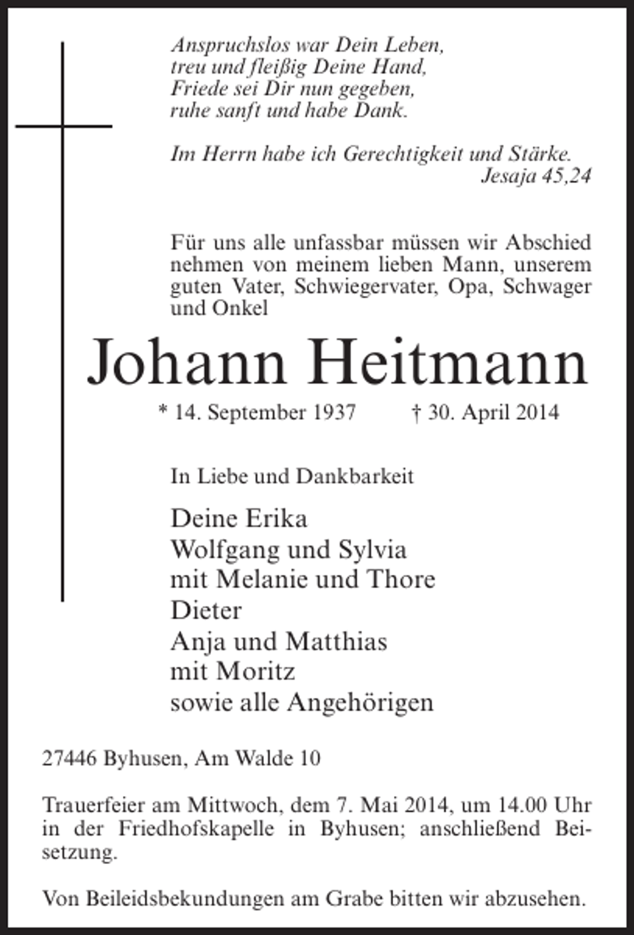 <p>Anspruchslos war Dein Leben,<br />treu und fleißig Deine Hand,<br />Friede sei Dir nun gegeben,<br />ruhe sanft und habe Dank.<br />Im Herrn habe ich Gerechtigkeit und Stärke.<br />Jesaja 45,24<br />Für uns alle unfassbar müssen wir Abschied<br />nehmen von meinem lieben Mann, unserem<br />guten Vater, Schwiegervater, Opa, Schwager<br />und Onkel</p><p>Johann Heitmann<br />* 14. September 1937 † 30. April 2014<br />In Liebe und Dankbarkeit</p><p>Deine Erika<br />Wolfgang und Sylvia<br />mit Melanie und Thore<br />Dieter<br />Anja und Matthias<br />mit Moritz<br />sowie alle Angehörigen<br />27446 Byhusen, Am Walde 10<br />Trauerfeier am Mittwoch, dem 7. Mai 2014, um 14.00 Uhr<br />in der Friedhofskapelle in Byhusen; anschließend Beisetzung.<br />Von Beileidsbekundungen am Grabe bitten wir abzusehen.</p>
