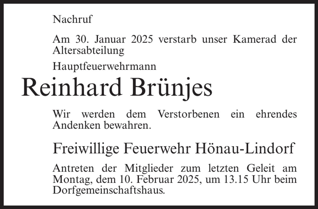 <p>Nachruf<br />Am 30. Januar 2025 verstarb unser Kamerad der<br />Altersabteilung<br />Hauptfeuerwehrmann</p><p>Reinhard Brünjes</p><p>Wir werden dem Verstorbenen<br />Andenken bewahren.</p><p>ein</p><p>ehrendes</p><p>Freiwillige Feuerwehr Hönau-Lindorf<br />Antreten der Mitglieder zum letzten Geleit am<br />Montag, dem 10. Februar 2025, um 13.15 Uhr beim<br />Dorfgemeinschaftshaus.</p>