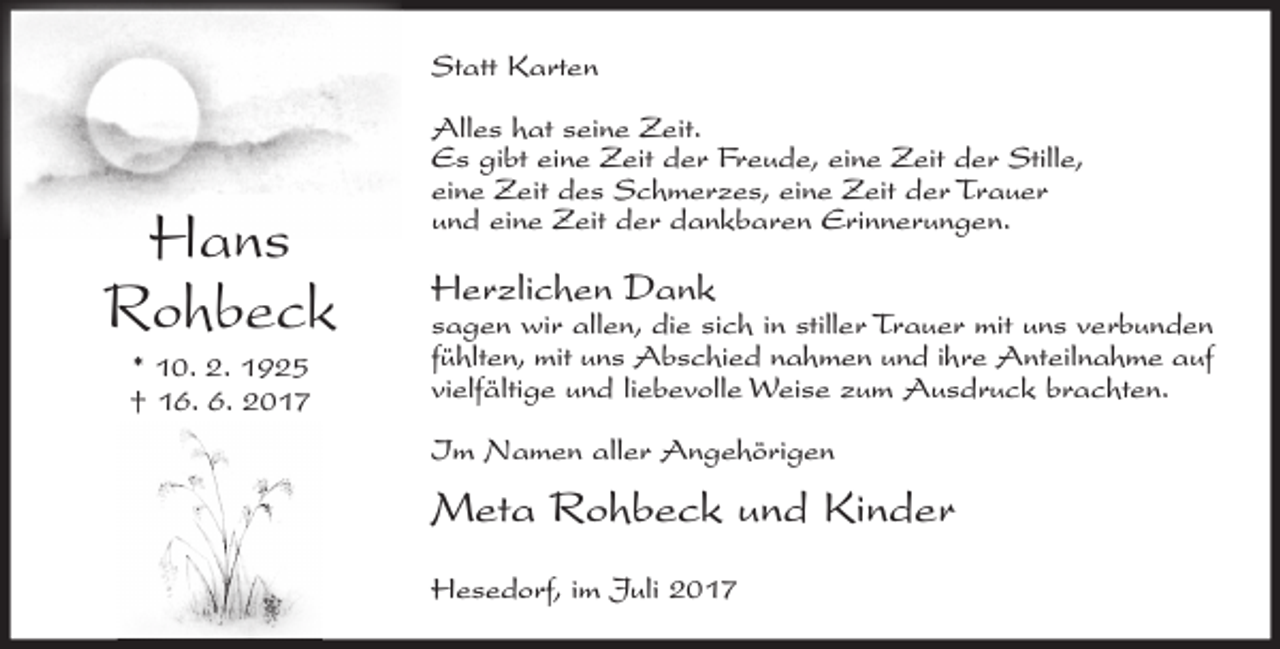 <p>Statt Karten</p><p>Hans<br />Rohbeck<br />* 10. 2. 1925<br />† 16. 6. 2017</p><p>Alles hat seine Zeit.<br />Es gibt eine Zeit der Freude, eine Zeit der Stille,<br />eine Zeit des Schmerzes, eine Zeit der Trauer<br />und eine Zeit der dankbaren Erinnerungen.</p><p>Herzlichen Dank</p><p>sagen wir allen, die sich in stiller Trauer mit uns verbunden<br />fühlten, mit uns Abschied nahmen und ihre Anteilnahme auf<br />vielfältige und liebevolle Weise zum Ausdruck brachten.<br />Im Namen aller Angehörigen</p><p>Meta Rohbeck und Kinder<br />Hesedorf, im Juli 2017</p>