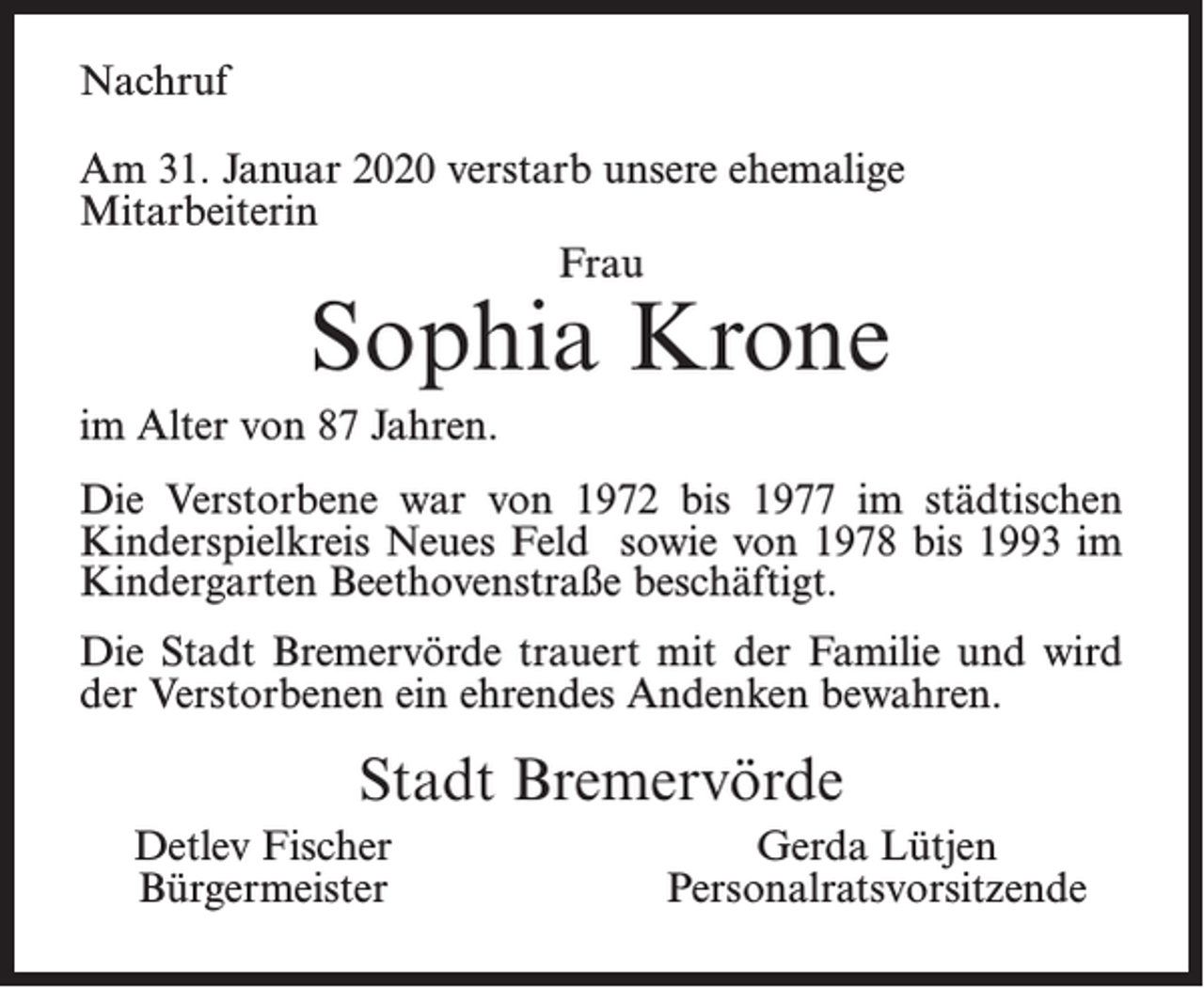 <p>Nachruf<br />Am 31. Januar 2020 verstarb unsere ehemalige<br />Mitarbeiterin<br />Frau</p><p>Sophia Krone</p><p>im Alter von 87 Jahren.<br />Die Verstorbene war von 1972 bis 1977 im städtischen<br />Kinderspielkreis Neues Feld sowie von 1978 bis 1993 im<br />Kindergarten Beethovenstraße beschäftigt.<br />Die Stadt Bremervörde trauert mit der Familie und wird<br />der Verstorbenen ein ehrendes Andenken bewahren.</p><p>Stadt Bremervörde<br />Detlev Fischer<br />Bürgermeister</p><p>Gerda Lütjen<br />Personalratsvorsitzende</p>