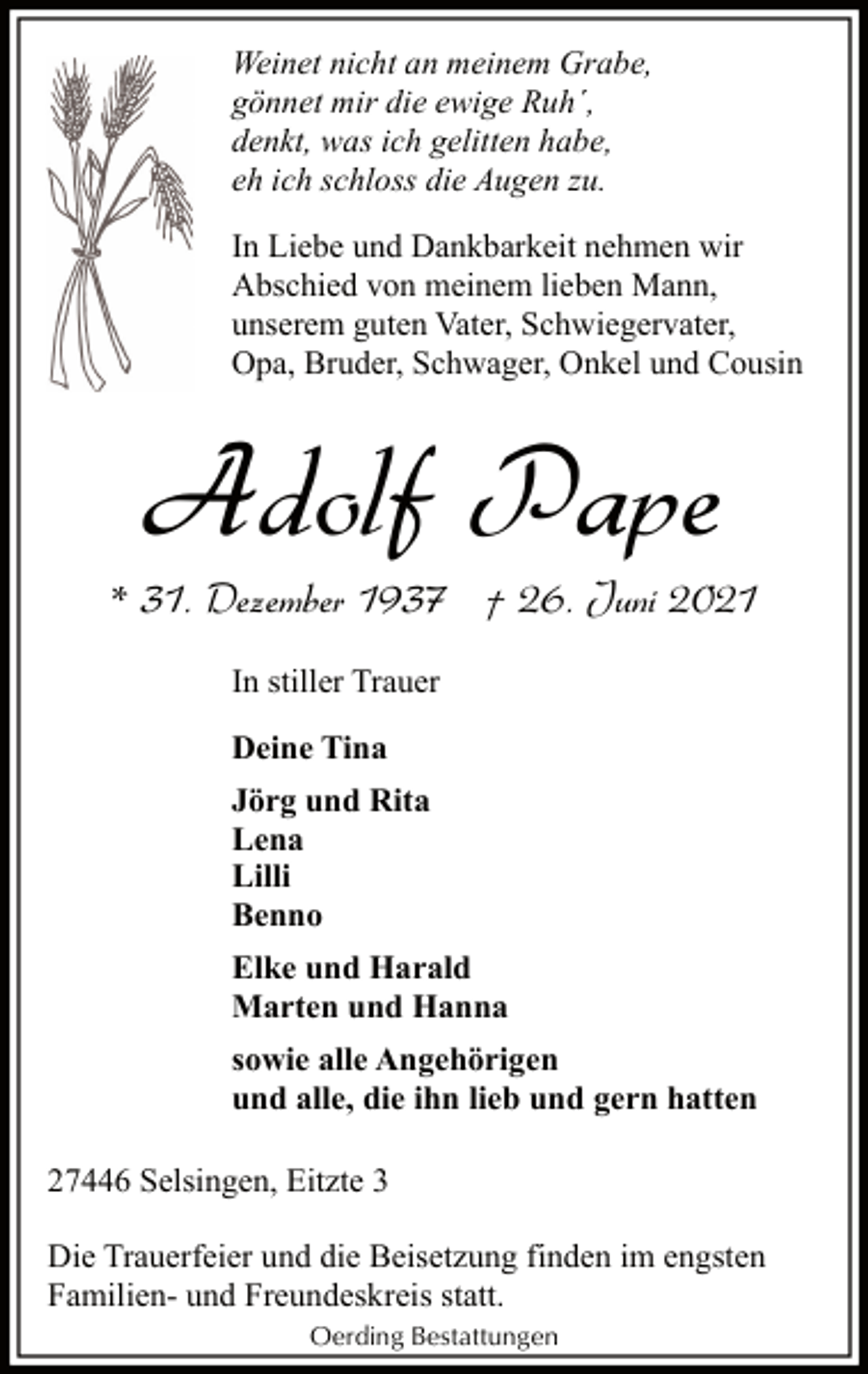 <p>Weinet nicht an meinem Grabe,<br />gönnet mir die ewige Ruh´,<br />denkt, was ich gelitten habe,<br />eh ich schloss die Augen zu.<br />In Liebe und Dankbarkeit nehmen wir<br />Abschied von meinem lieben Mann,<br />unserem guten Vater, Schwiegervater,<br />Opa, Bruder, Schwager, Onkel und Cousin</p><p>Adolf Pape<br />* 31. Dezember 1937 † 26. Juni 2021<br />In stiller Trauer<br />Deine Tina<br />Jörg und Rita<br />Lena<br />Lilli<br />Benno<br />Elke und Harald<br />Marten und Hanna<br />sowie alle Angehörigen<br />und alle, die ihn lieb und gern hatten<br />27446 Selsingen, Eitzte 3<br />Die Trauerfeier und die Beisetzung finden im engsten<br />Familien- und Freundeskreis statt.<br />Oerding Bestattungen</p>