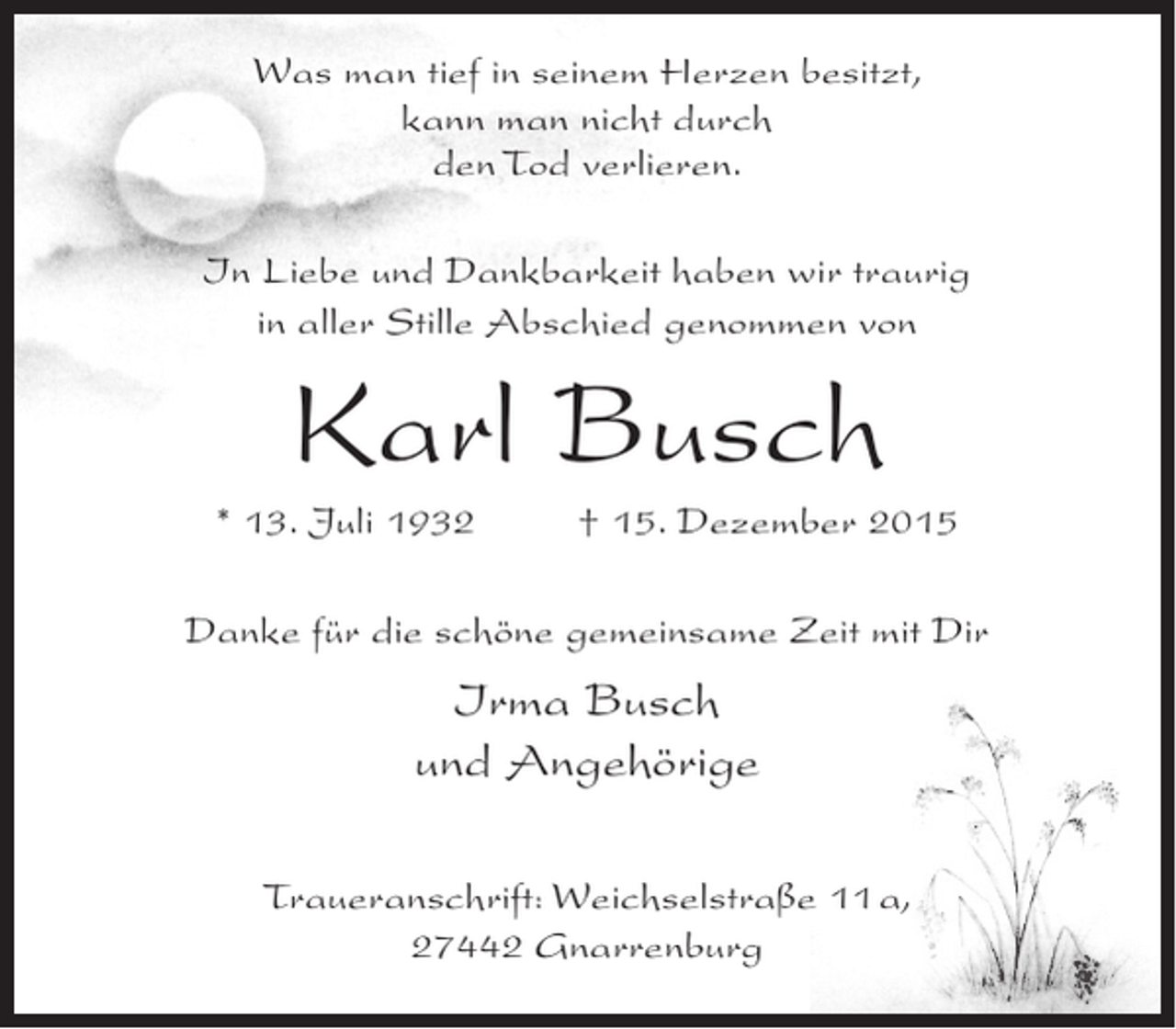 <p>Was man tief in seinem Herzen besitzt,<br />kann man nicht durch<br />den Tod verlieren.<br />In Liebe und Dankbarkeit haben wir traurig<br />in aller Stille Abschied genommen von</p><p>Karl Busch<br />* 13. Juli 1932</p><p>Â† 15. Dezember 2015</p><p>Danke fÃ¼r die schÃ¶ne gemeinsame Zeit mit Dir</p><p>Irma Busch<br />und AngehÃ¶rige<br />Traueranschrift: WeichselstraÃŸe 11 a,<br />27442 Gnarrenburg</p>