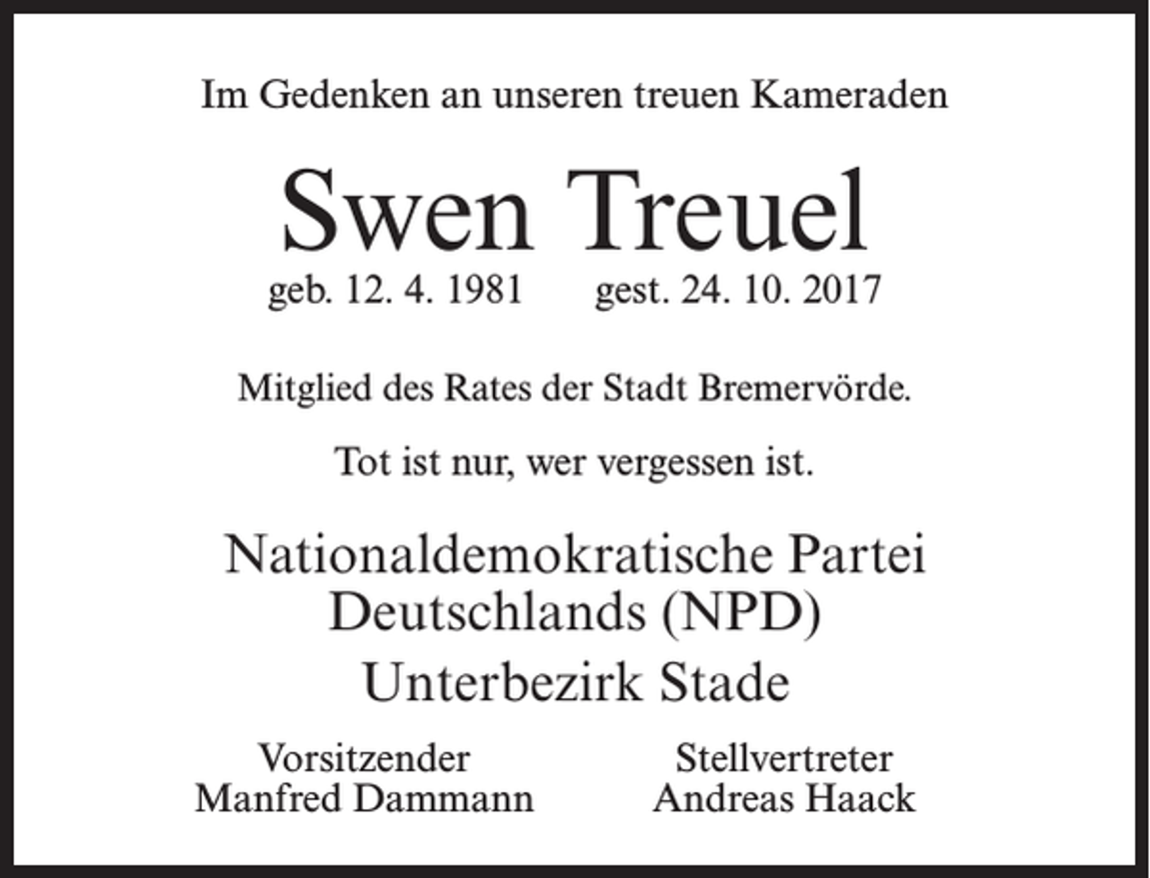 <p>Im Gedenken an unseren treuen Kameraden</p><p>Swen Treuel</p><p>geb. 12. 4. 1981</p><p>gest. 24. 10. 2017</p><p>Mitglied des Rates der Stadt Bremervörde.</p><p>Tot ist nur, wer vergessen ist.</p><p>Nationaldemokratische Partei<br />Deutschlands (NPD)<br />Unterbezirk Stade<br />Vorsitzender<br />Manfred Dammann</p><p>Stellvertreter<br />Andreas Haack</p>