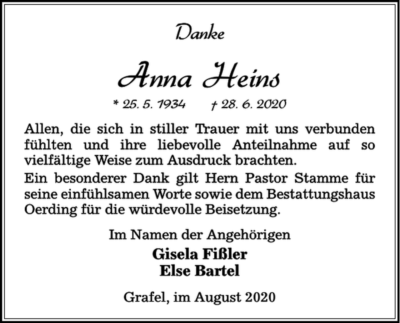 <p>Danke</p><p>Anna Heins</p><p>* 25. 5. 1934</p><p>† 28. 6. 2020</p><p>Allen, die sich in stiller Trauer mit uns verbunden<br />fühlten und ihre liebevolle Anteilnahme auf so<br />vielfältige Weise zum Ausdruck brachten.<br />Ein besonderer Dank gilt Hern Pastor Stamme für<br />seine einfühlsamen Worte sowie dem Bestattungshaus<br />Oerding für die würdevolle Beisetzung.<br />Im Namen der Angehörigen</p><p>Gisela Fißler<br />Else Bartel<br />Grafel, im August 2020</p>