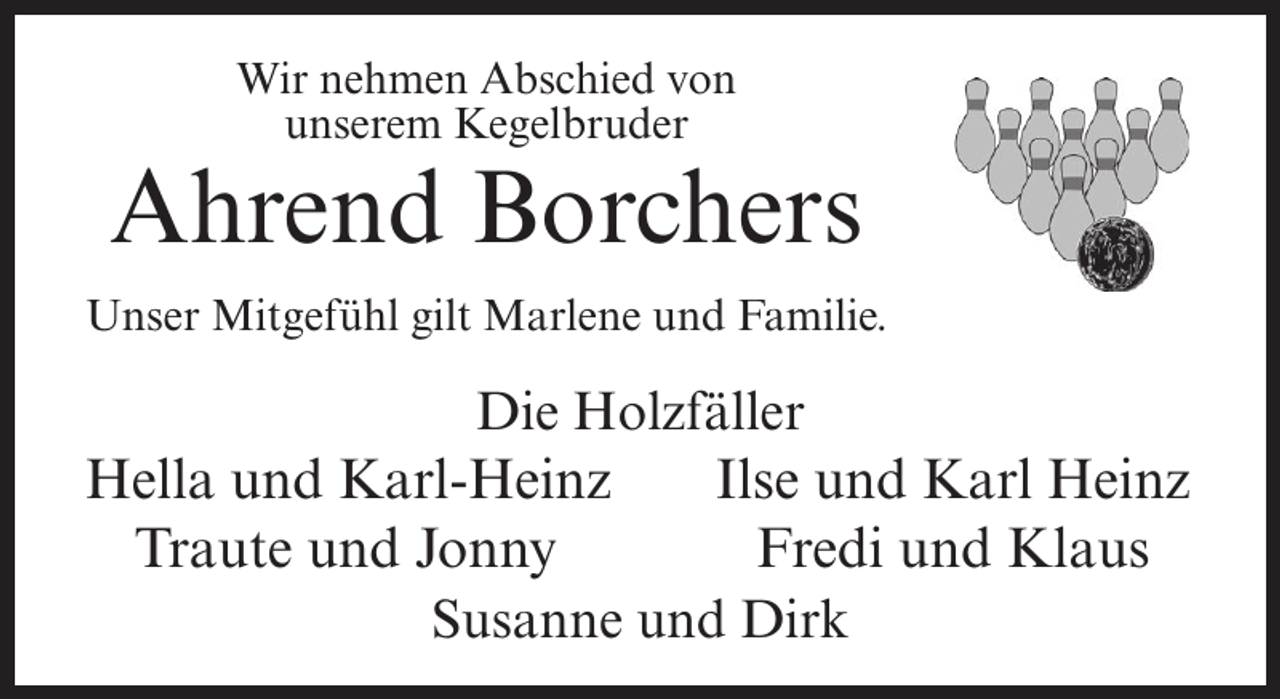 <p>Wir nehmen Abschied von<br />unserem Kegelbruder</p><p>Ahrend Borchers<br />Unser Mitgefühl gilt Marlene und Familie.</p><p>Die Holzfäller<br />Hella und Karl-Heinz<br />Ilse und Karl Heinz<br />Traute und Jonny<br />Fredi und Klaus<br />Susanne und Dirk</p>