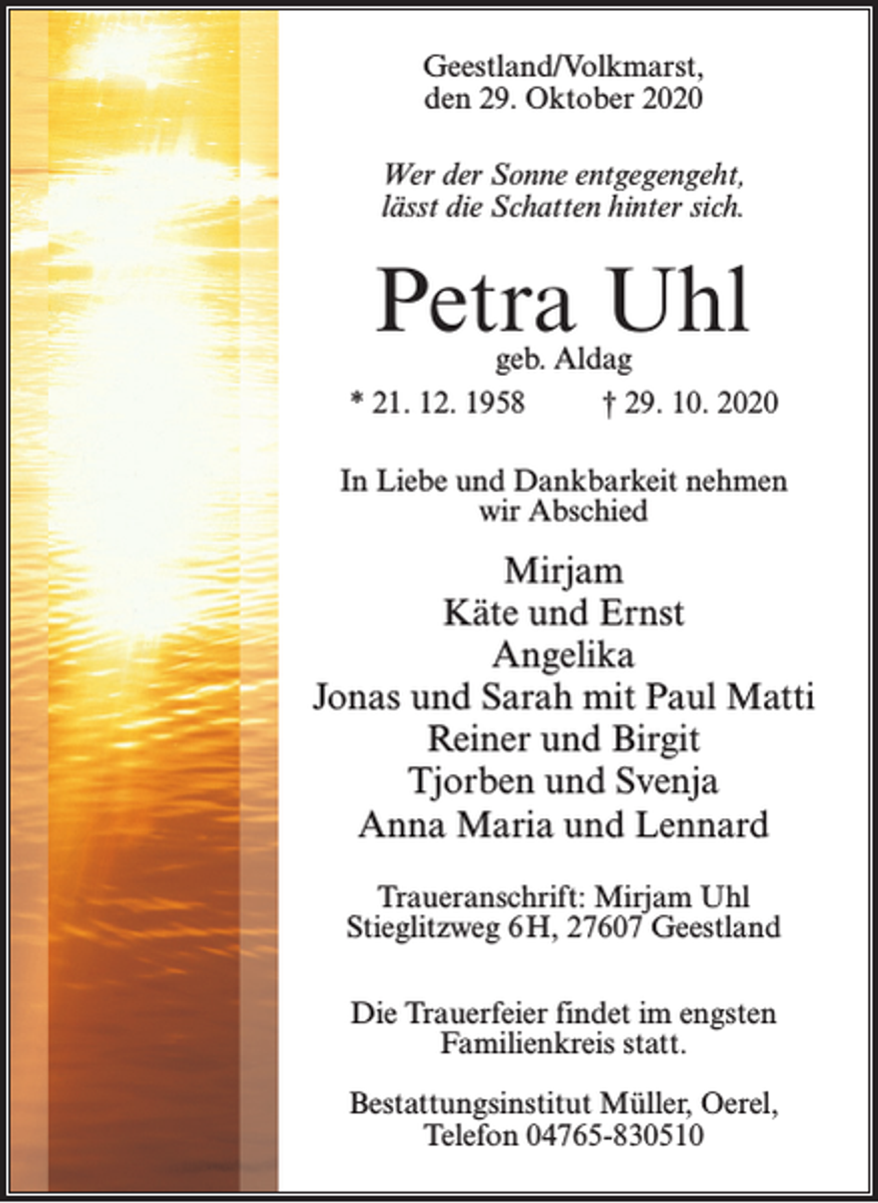 <p>Geestland/Volkmarst,<br />den 29. Oktober 2020<br />Wer der Sonne entgegengeht,<br />lässt die Schatten hinter sich.</p><p>Petra Uhl</p><p>geb. Aldag<br />* 21. 12. 1958 † 29. 10. 2020<br />In Liebe und Dankbarkeit nehmen<br />wir Abschied</p><p>Mirjam<br />Käte und Ernst<br />Angelika<br />Jonas und Sarah mit Paul Matti<br />Reiner und Birgit<br />Tjorben und Svenja<br />Anna Maria und Lennard<br />Traueranschrift: Mirjam Uhl<br />Stieglitzweg 6 H, 27607 Geestland<br />Die Trauerfeier findet im engsten<br />Familienkreis statt.<br />Bestattungsinstitut Müller, Oerel,<br />Telefon 04765-830510</p>