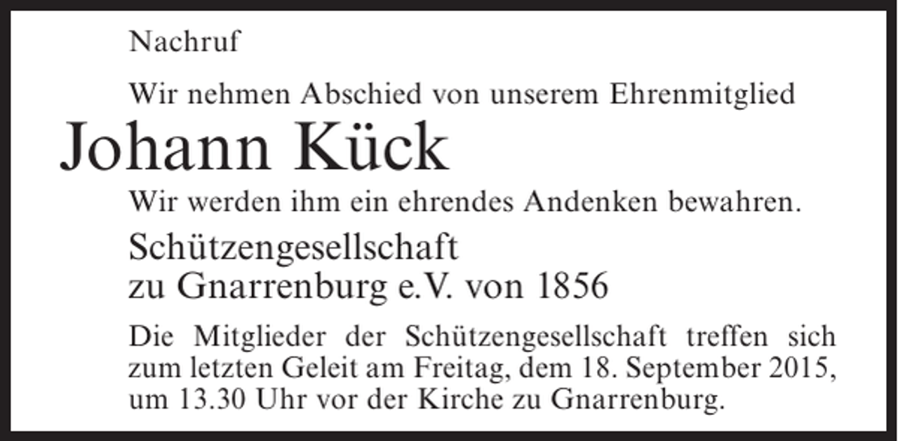 <p>Nachruf<br />Wir nehmen Abschied von unserem Ehrenmitglied</p><p>Johann Kück</p><p>Wir werden ihm ein ehrendes Andenken bewahren.</p><p>Schützengesellschaft<br />zu Gnarrenburg e.V. von 1856<br />Die Mitglieder der Schützengesellschaft treffen sich<br />zum letzten Geleit am Freitag, dem 18. September 2015,<br />um 13.30 Uhr vor der Kirche zu Gnarrenburg.</p>