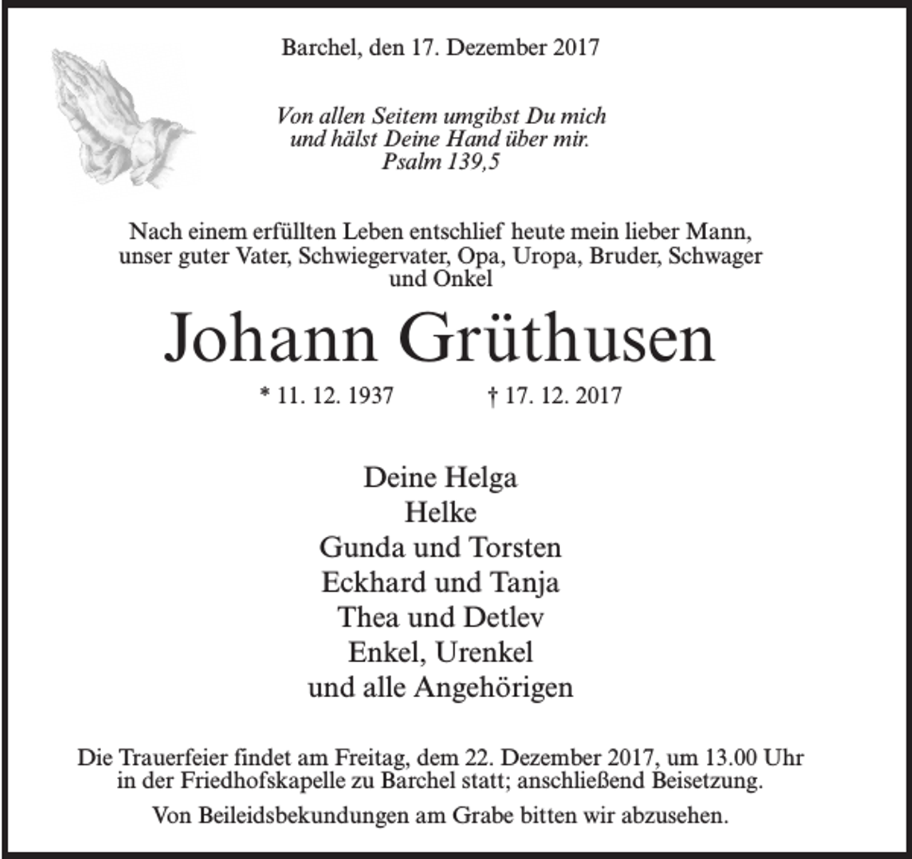 <p>Barchel, den 17. Dezember 2017<br />Von allen Seitem umgibst Du mich<br />und hälst Deine Hand über mir.<br />Psalm 139,5<br />Nach einem erfüllten Leben entschlief heute mein lieber Mann,<br />unser guter Vater, Schwiegervater, Opa, Uropa, Bruder, Schwager<br />und Onkel</p><p>Johann Grüthusen<br />* 11. 12. 1937 † 17. 12. 2017</p><p>Deine Helga<br />Helke<br />Gunda und Torsten<br />Eckhard und Tanja<br />Thea und Detlev<br />Enkel, Urenkel<br />und alle Angehörigen<br />Die Trauerfeier findet am Freitag, dem 22. Dezember 2017, um 13.00 Uhr<br />in der Friedhofskapelle zu Barchel statt; anschließend Beisetzung.<br />Von Beileidsbekundungen am Grabe bitten wir abzusehen.</p>