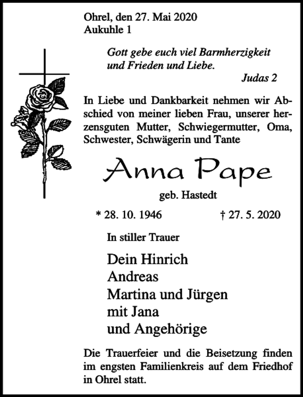 <p>Ohrel, den 27. Mai 2020<br />Aukuhle 1<br />Gott gebe euch viel Barmherzigkeit<br />und Frieden und Liebe.<br />Judas 2<br />In Liebe und Dankbarkeit nehmen wir Abschied von meiner lieben Frau, unserer herzensguten Mutter, Schwiegermutter, Oma,<br />Schwester, Schwägerin und Tante</p><p>Anna Pape<br />geb. Hastedt<br />* 28. 10. 1946</p><p>† 27. 5. 2020</p><p>In stiller Trauer</p><p>Dein Hinrich<br />Andreas<br />Martina und Jürgen<br />mit Jana<br />und Angehörige<br />Die Trauerfeier und die Beisetzung finden<br />im engsten Familienkreis auf dem Friedhof<br />in Ohrel statt.</p>