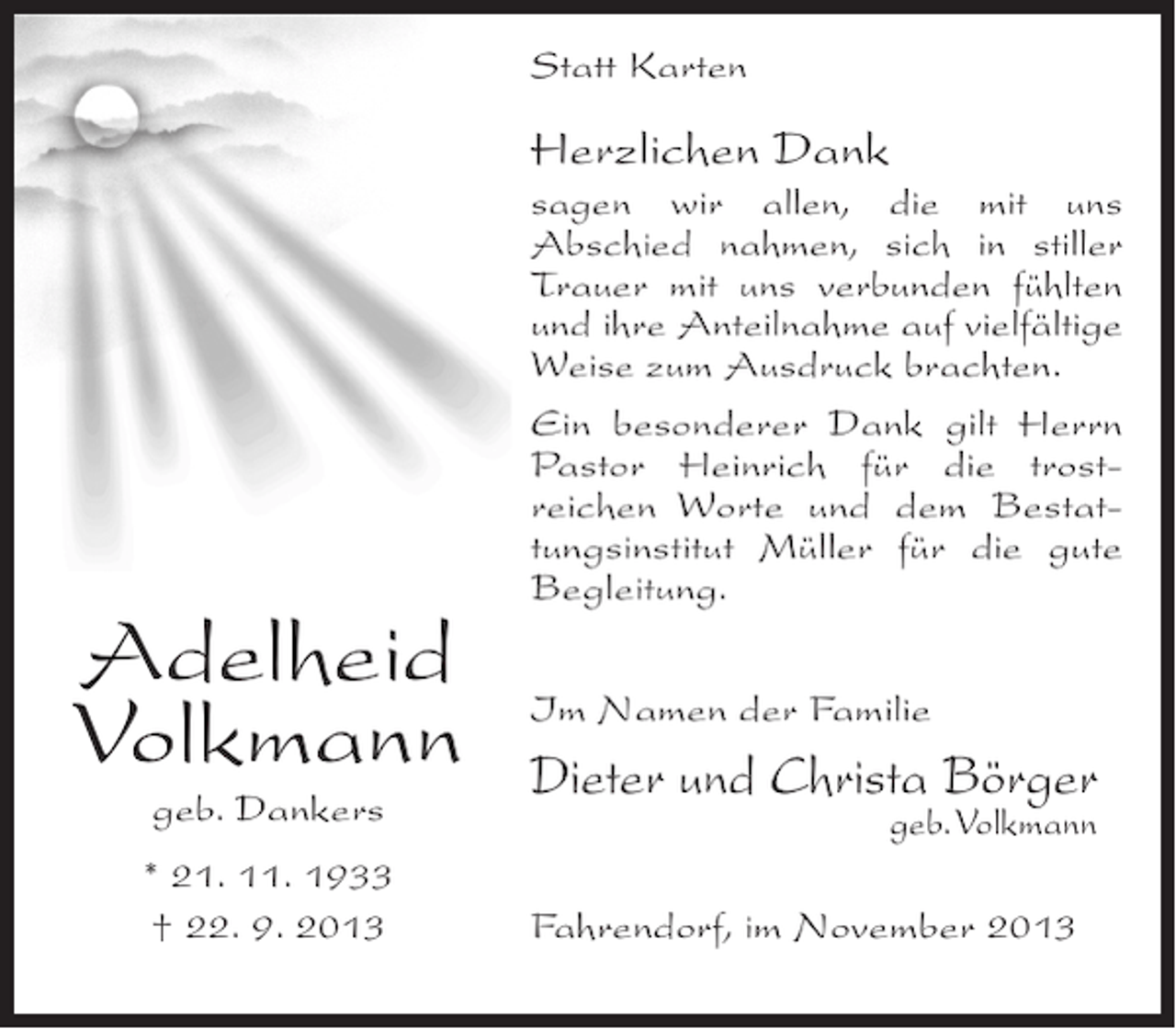 <p>Statt Karten</p><p>Herzlichen Dank</p><p>Adelheid<br />Volkmann<br />geb. Dankers</p><p>* 21. 11. 1933<br />† 22. 9. 2013</p><p>sagen wir allen, die mit uns<br />Abschied nahmen, sich in stiller<br />Trauer mit uns verbunden fühlten<br />und ihre Anteilnahme auf vielfältige<br />Weise zum Ausdruck brachten.<br />Ein besonderer Dank gilt Herrn<br />Pastor Heinrich für die trostreichen Worte und dem Bestattungsinstitut Müller für die gute<br />Begleitung.<br />Im Namen der Familie</p><p>Dieter und Christa Börger<br />geb. Volkmann</p><p>Fahrendorf, im November 2013</p>