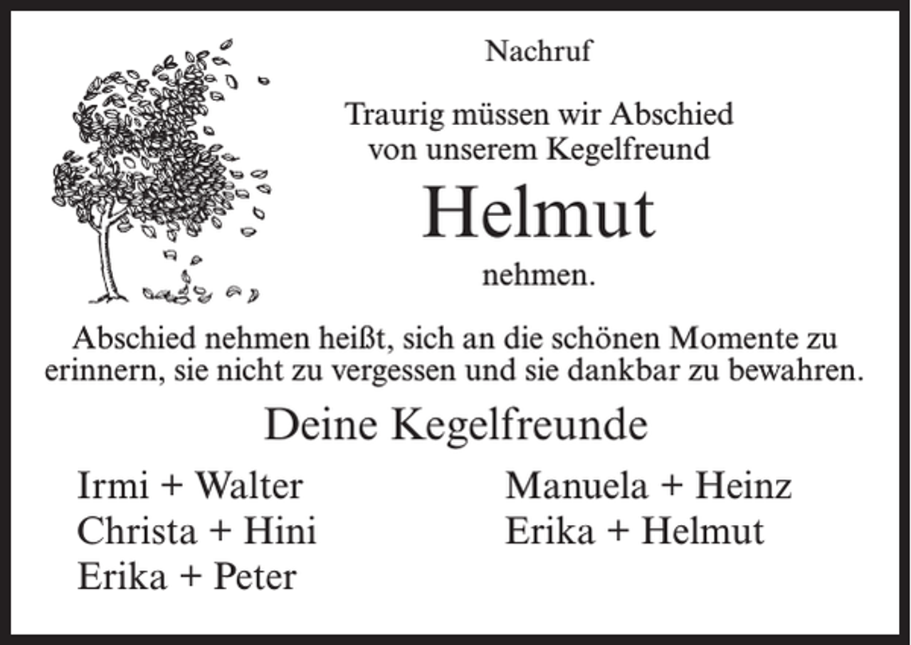 <p>Nachruf</p><p>Traurig müssen wir Abschied<br />von unserem Kegelfreund</p><p>Helmut<br />nehmen.<br />Abschied nehmen heißt, sich an die schönen Momente zu<br />erinnern, sie nicht zu vergessen und sie dankbar zu bewahren.</p><p>Deine Kegelfreunde</p><p>Irmi + Walter<br />Christa + Hini<br />Erika + Peter</p><p>Manuela + Heinz<br />Erika + Helmut</p>