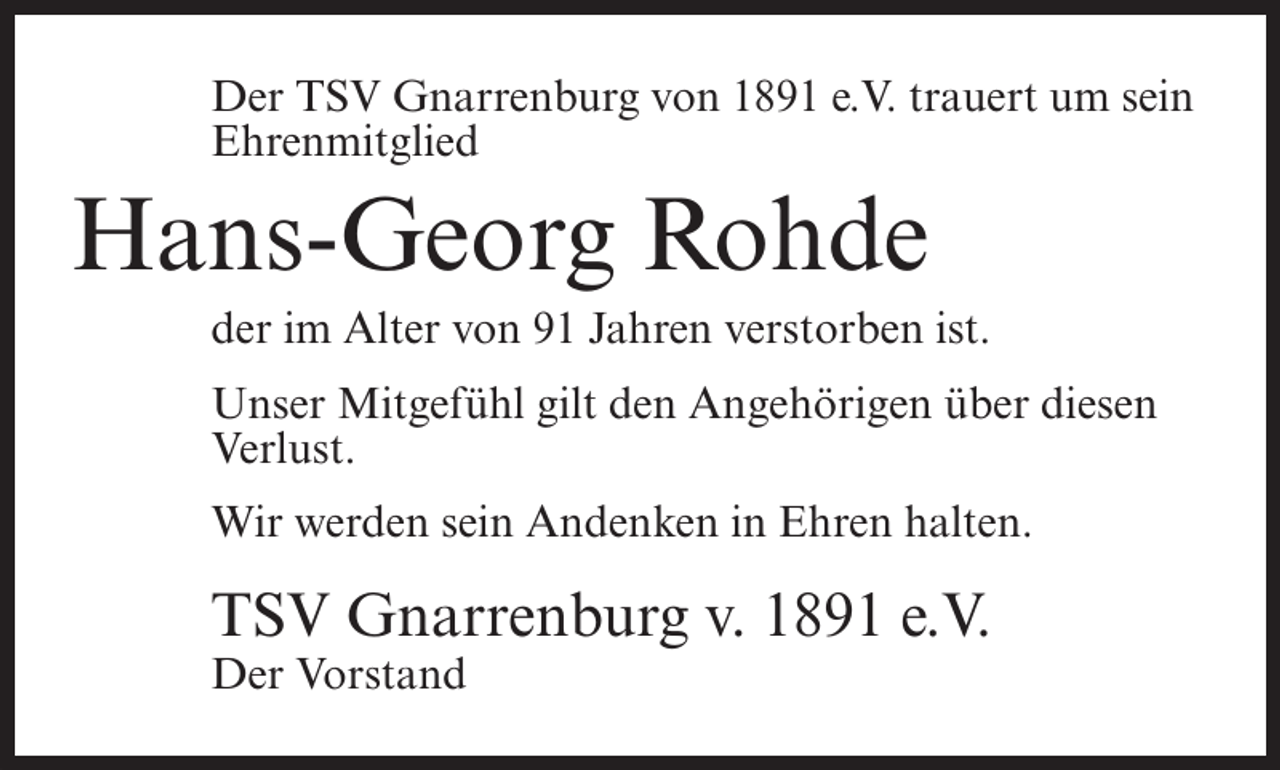 <p>Der TSV Gnarrenburg von 1891 e.V. trauert um sein<br />Ehrenmitglied</p><p>Hans-Georg Rohde<br />der im Alter von 91 Jahren verstorben ist.<br />Unser Mitgefühl gilt den Angehörigen über diesen<br />Verlust.<br />Wir werden sein Andenken in Ehren halten.</p><p>TSV Gnarrenburg v. 1891 e.V.<br />Der Vorstand</p>