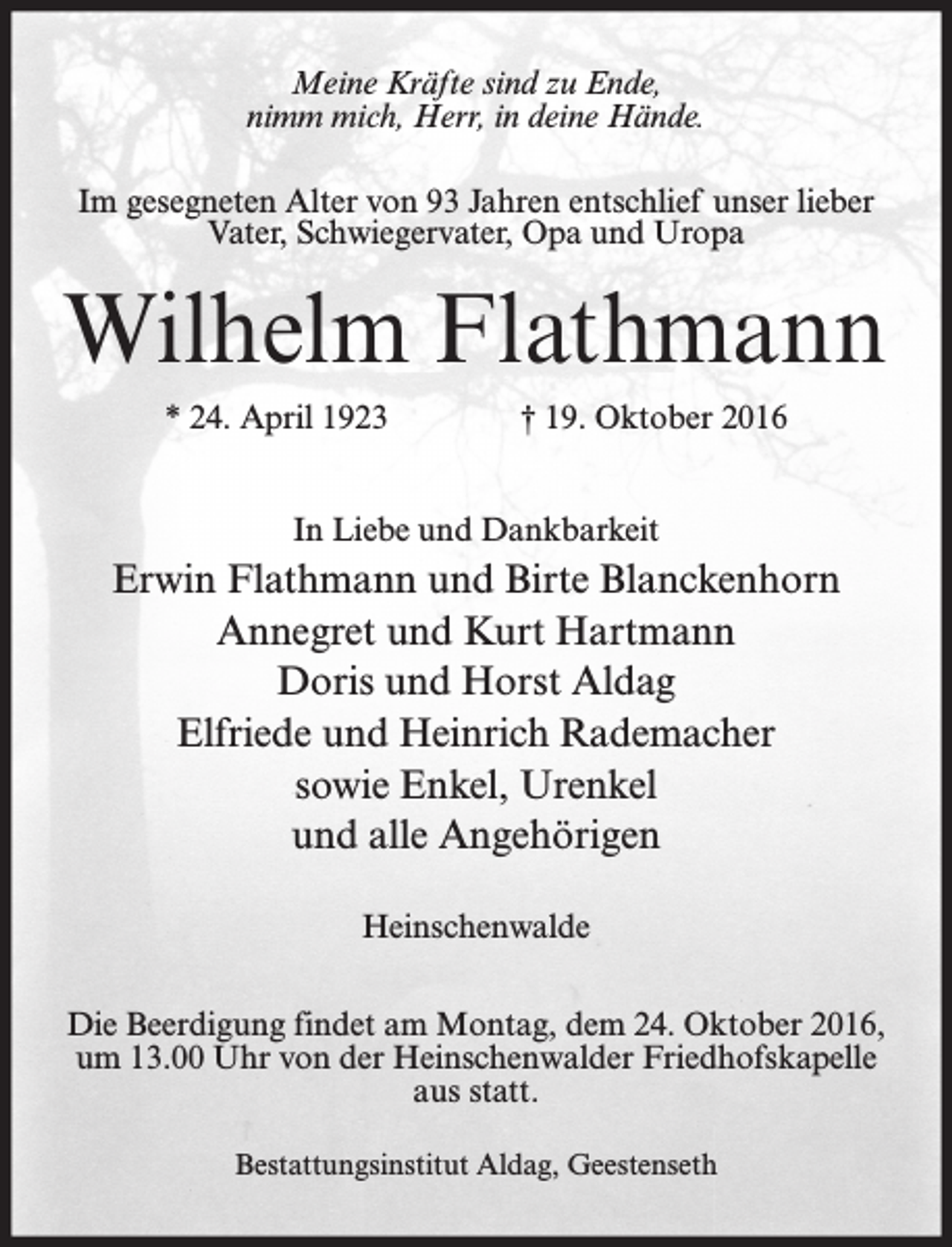 <p>Meine Kräfte sind zu Ende,<br />nimm mich, Herr, in deine Hände.<br />Im gesegneten Alter von 93 Jahren entschlief unser lieber<br />Vater, Schwiegervater, Opa und Uropa</p><p>Wilhelm Flathmann<br />* 24. April 1923</p><p>† 19. Oktober 2016</p><p>In Liebe und Dankbarkeit</p><p>Erwin Flathmann und Birte Blanckenhorn<br />Annegret und Kurt Hartmann<br />Doris und Horst Aldag<br />Elfriede und Heinrich Rademacher<br />sowie Enkel, Urenkel<br />und alle Angehörigen<br />Heinschenwalde<br />Die Beerdigung findet am Montag, dem 24. Oktober 2016,<br />um 13.00 Uhr von der Heinschenwalder Friedhofskapelle<br />aus statt.<br />Bestattungsinstitut Aldag, Geestenseth</p>