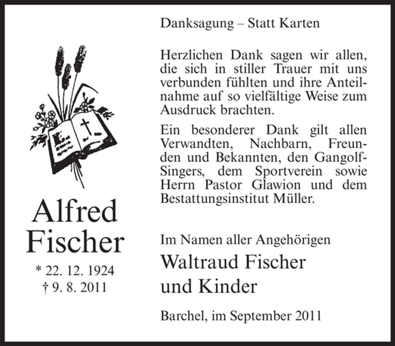 <p>Danksagung – Statt Karten</p><p>Alfred<br />Fischer<br />* 22. 12. 1924<br />† 9. 8. 2011</p><p>Herzlichen Dank sagen wir allen,<br />die sich in stiller Trauer mit uns<br />verbunden fühlten und ihre Anteilnahme auf so vielfältige Weise zum<br />Ausdruck brachten.<br />Ein besonderer Dank gilt allen<br />Verwandten, Nachbarn, Freunden und Bekannten, den GangolfSingers, dem Sportverein sowie<br />Herrn Pastor Glawion und dem<br />Bestattungsinstitut Müller.<br />Im Namen aller Angehörigen</p><p>Waltraud Fischer<br />und Kinder<br />Barchel, im September 2011</p>
