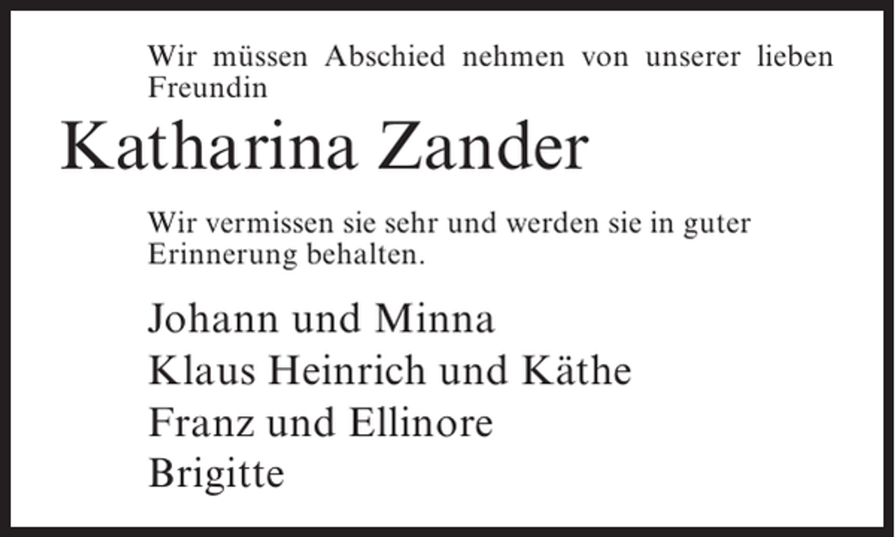 <p>Wir müssen Abschied nehmen von unserer lieben<br />Freundin</p><p>Katharina Zander<br />Wir vermissen sie sehr und werden sie in guter<br />Erinnerung behalten.</p><p>Johann und Minna<br />Klaus Heinrich und Käthe<br />Franz und Ellinore<br />Brigitte</p>