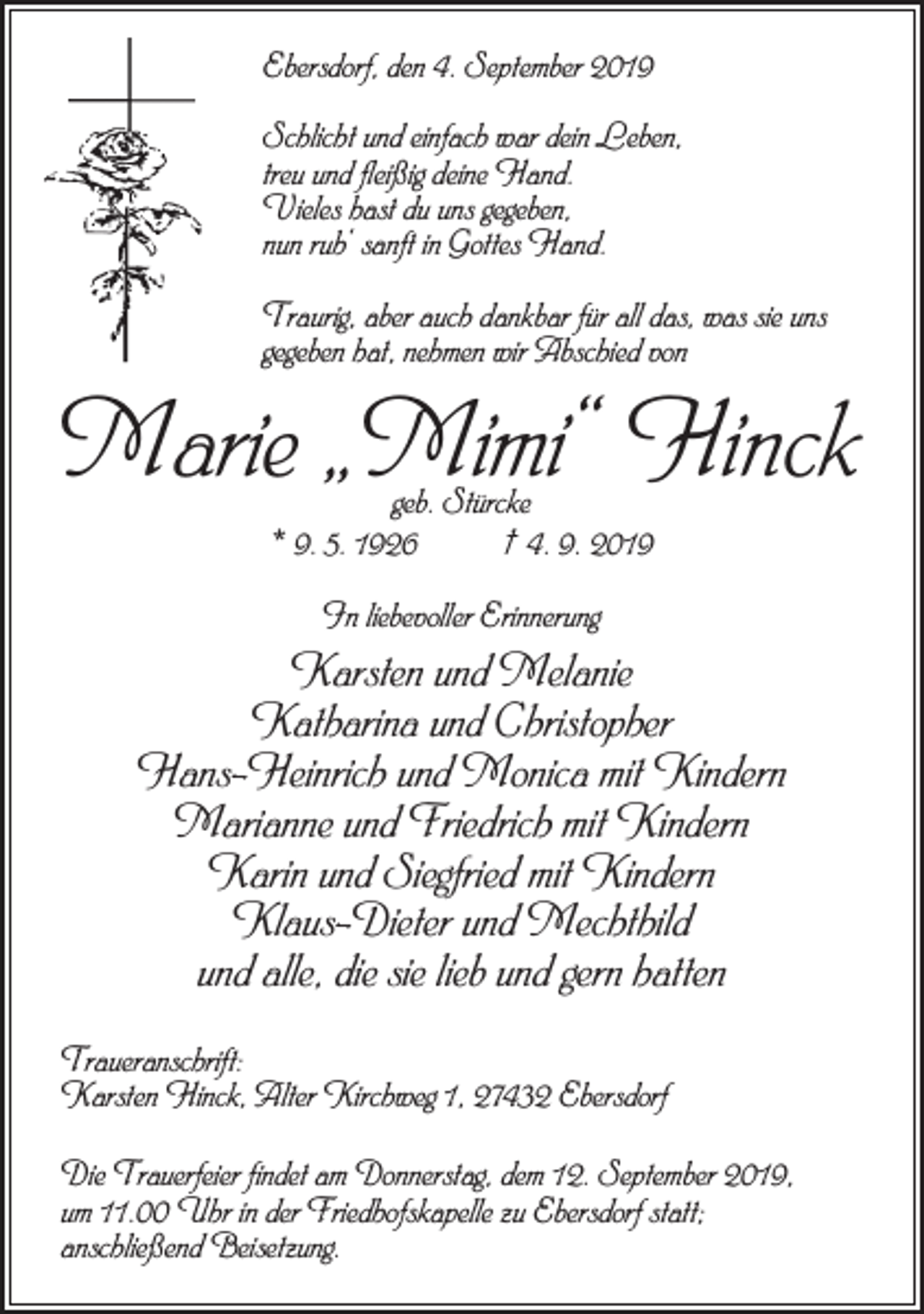 <p>Ebersdorf, den 4. September 2019<br />Schlicht und einfach war dein Leben,<br />treu und fleißig deine Hand.<br />Vieles hast du uns gegeben,<br />nun ruh‘ sanft in Gottes Hand.<br />Traurig, aber auch dankbar für all das, was sie uns<br />gegeben hat, nehmen wir Abschied von</p><p>Marie „Mimi“ Hinck<br />geb. Stürcke<br />* 9. 5. 1926 † 4. 9. 2019<br />In liebevoller Erinnerung</p><p>Karsten und Melanie<br />Katharina und Christopher<br />Hans-Heinrich und Monica mit Kindern<br />Marianne und Friedrich mit Kindern<br />Karin und Siegfried mit Kindern<br />Klaus-Dieter und Mechthild<br />und alle, die sie lieb und gern hatten<br />Traueranschrift:<br />Karsten Hinck, Alter Kirchweg 1, 27432 Ebersdorf<br />Die Trauerfeier findet am Donnerstag, dem 12. September 2019,<br />um 11.00 Uhr in der Friedhofskapelle zu Ebersdorf statt;<br />anschließend Beisetzung.</p>