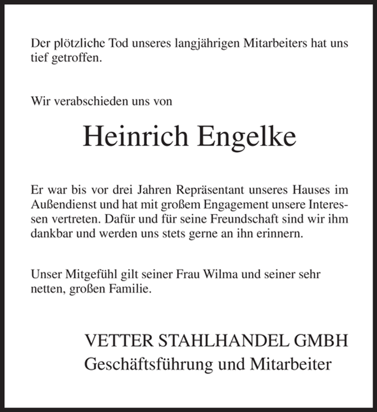 <p>Der plötzliche Tod unseres langjährigen Mitarbeiters hat uns<br />tief getroffen.<br />Wir verabschieden uns von</p><p>Heinrich Engelke<br />Er war bis vor drei Jahren Repräsentant unseres Hauses im<br />Außendienst und hat mit großem Engagement unsere Interessen vertreten. Dafür und für seine Freundschaft sind wir ihm<br />dankbar und werden uns stets gerne an ihn erinnern.<br />Unser Mitgefühl gilt seiner Frau Wilma und seiner sehr<br />netten, großen Familie.</p><p>VETTER STAHLHANDEL GMBH<br />Geschäftsführung und Mitarbeiter</p>