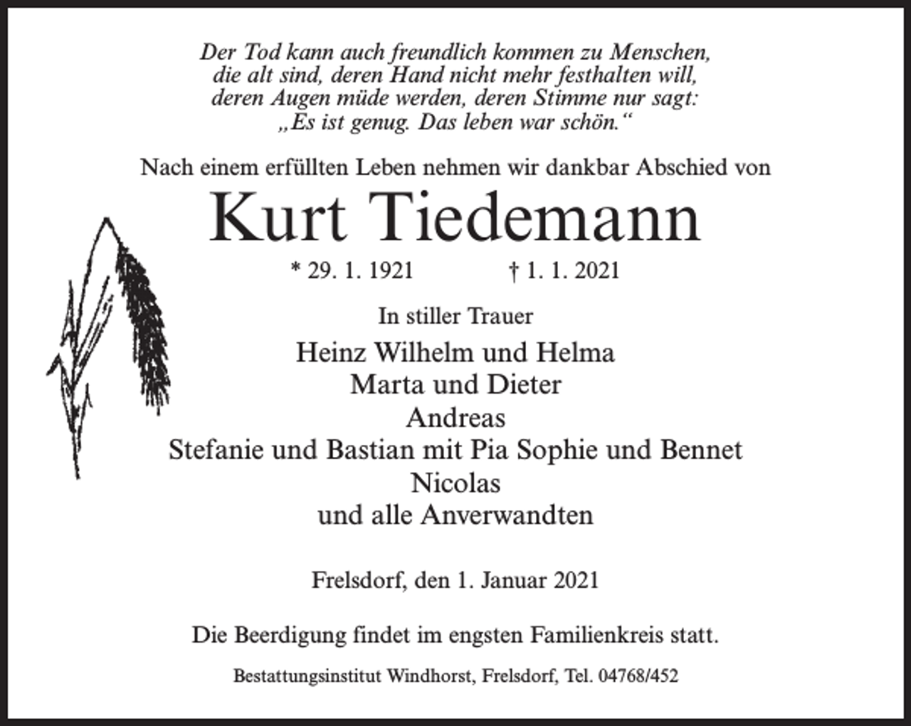 <p>Der Tod kann auch freundlich kommen zu Menschen,<br />die alt sind, deren Hand nicht mehr festhalten will,<br />deren Augen müde werden, deren Stimme nur sagt:<br />„Es ist genug. Das leben war schön.“<br />Nach einem erfüllten Leben nehmen wir dankbar Abschied von</p><p>Kurt Tiedemann<br />* 29. 1. 1921 † 1. 1. 2021<br />In stiller Trauer</p><p>Heinz Wilhelm und Helma<br />Marta und Dieter<br />Andreas<br />Stefanie und Bastian mit Pia Sophie und Bennet<br />Nicolas<br />und alle Anverwandten<br />Frelsdorf, den 1. Januar 2021<br />Die Beerdigung findet im engsten Familienkreis statt.<br />Bestattungsinstitut Windhorst, Frelsdorf, Tel. 04768/452</p>