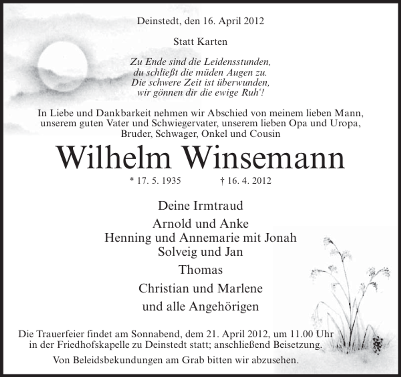 <p>Deinstedt, den 16. April 2012<br />Statt Karten<br />Zu Ende sind die Leidensstunden,<br />du schließt die müden Augen zu.<br />Die schwere Zeit ist überwunden,<br />wir gönnen dir die ewige Ruh‘!<br />In Liebe und Dankbarkeit nehmen wir Abschied von meinem lieben Mann,<br />unserem guten Vater und Schwiegervater, unserem lieben Opa und Uropa,<br />Bruder, Schwager, Onkel und Cousin</p>
<p>Wilhelm Winsemann<br />* 17. 5. 1935</p>
<p>† 16. 4. 2012</p>
<p>Deine Irmtraud<br />Arnold und Anke<br />Henning und Annemarie mit Jonah<br />Solveig und Jan<br />Thomas<br />Christian und Marlene<br />und alle Angehörigen<br />Die Trauerfeier findet am Sonnabend, dem 21. April 2012, um 11.00 Uhr<br />in der Friedhofskapelle zu Deinstedt statt; anschließend Beisetzung.<br />Von Beleidsbekundungen am Grab bitten wir abzusehen.</p>